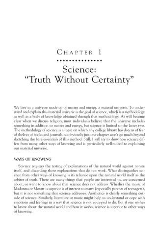 CHAPTER 1
                             ○ ○ ○ ○ ○ ○ ○ ○ ○ ○ ○ ○ ○ ○ ○



               Science:
       “Truth Without Certainty”

We live in a universe made up of matter and energy, a material universe. To under-
stand and explain this material universe is the goal of science, which is a methodology
as well as a body of knowledge obtained through that methodology. As will become
clear when we discuss religion, most individuals believe that the universe includes
something in addition to matter and energy, but science is limited to the latter two.
The methodology of science is a topic on which any college library has dozens of feet
of shelves of books and journals, so obviously just one chapter won’t go much beyond
sketching the bare essentials of this method. Still, I will try to show how science dif-
fers from many other ways of knowing and is particularly well-suited to explaining
our material universe.

WAYS OF KNOWING
   Science requires the testing of explanations of the natural world against nature
itself, and discarding those explanations that do not work. What distinguishes sci-
ence from other ways of knowing is its reliance upon the natural world itself as the
arbiter of truth. There are many things that people are interested in, are concerned
about, or want to know about that science does not address. Whether the music of
Madonna or Mozart is superior is of interest to many (especially parents of teenagers),
but it is not something that science addresses. Aesthetics is clearly something out-
side of science. Similarly, literature or music might help us understand or cope with
emotions and feelings in a way that science is not equipped to do. But if one wishes
to know about the natural world and how it works, science is superior to other ways
of knowing.
 