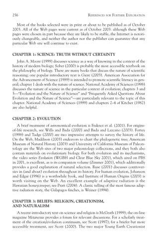 256                                              REFERENCES   FOR   FURTHER EXPLORATION

   Most of the books selected were in print or about to be published as of October
2003. All of the Web pages were current as of October 2003: although these Web
pages were chosen in part because they are likely to be stable, the Internet is notori-
ously changeable, and neither the author nor the publisher can guarantee that any
particular Web site will continue to exist.

CHAPTER 1: SCIENCE: TRUTH WITHOUT CERTAINTY
   John A. Moore (1999) discusses science as a way of knowing in the context of the
history of modern biology; Sober (2000) is probably the most accessible textbook on
the philosophy of biology. There are many books that discuss the nature of scientific
reasoning; one popular introductory text is Giere (2003). American Association for
the Advancement of Science (1989) is intended to promote scientific literacy in gen-
eral; chapter 1 deals with the nature of science. National Academy of Sciences (1998)
discusses the nature of science in the particular context of evolution; chapters 3 and
5—“Evolution and the Nature of Science” and “Frequently Asked Questions About
Evolution and the Nature of Science”—are particularly relevant to the topic of this
chapter. National Academy of Sciences (1999) and chapters 2–4 of Kitcher (1982)
are also helpful.

CHAPTER 2: EVOLUTION
   A brief treatment of astronomical evolution is Fraknoi et al. (2001). For origins-
of-life research, see Wills and Bada (2000) and Bada and Lazcano (2003). Fortey
(1998) and Tudge (2000) are two impressive attempts to survey the history of life.
On the Web, Maddison (2003) endeavors to chart the phylogenetic tree; American
Museum of Natural History (2003) and University of California Museum of Paleon-
tology are the Web sites of two major paleontology collections, and they both also
contain materials on evolutionary biology. For both evolution and its mechanisms,
the video series Evolution (WGBH and Clear Blue Sky 2001), which aired on PBS
in 2001, is excellent, as is its companion volume (Zimmer 2001), which additionally
provides a good explanation of natural selection. Ruse (2001) discusses controver-
sies in (and about) evolution throughout its history. For human evolution, Johanson
and Edgar (1996) is a worthwhile book, and Institute of Human Origins (2003) is
worth visiting on the Web. An excellent example of adaptive radiation is the
Hawaiian honeycreeper; see Pratt (2004). A classic telling of the most famous adap-
tive radiation story, the Galapagos finches, is Weiner (1994).

CHAPTER 3: BELIEFS: RELIGION, CREATIONISM,
AND NATURALISM
  A recent introductory text on science and religion is McGrath (1999); the on-line
magazine Metanexus provides a forum for relevant discussions. For a scholarly treat-
ment of the creation/evolution continuum, see Scott (1997); for a briefer but more
accessible treatment, see Scott (2000). The two major Young Earth Creationist
 