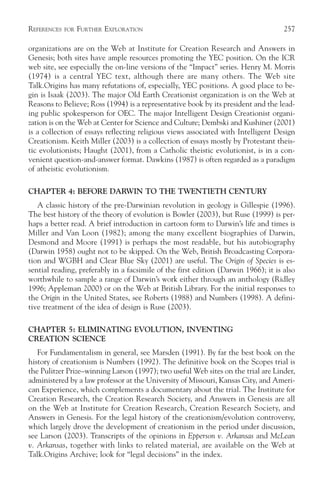 REFERENCES   FOR   FURTHER EXPLORATION                                               257

organizations are on the Web at Institute for Creation Research and Answers in
Genesis; both sites have ample resources promoting the YEC position. On the ICR
web site, see especially the on-line versions of the “Impact” series. Henry M. Morris
(1974) is a central YEC text, although there are many others. The Web site
Talk.Origins has many refutations of, especially, YEC positions. A good place to be-
gin is Isaak (2003). The major Old Earth Creationist organization is on the Web at
Reasons to Believe; Ross (1994) is a representative book by its president and the lead-
ing public spokesperson for OEC. The major Intelligent Design Creationist organi-
zation is on the Web at Center for Science and Culture; Dembski and Kushiner (2001)
is a collection of essays reflecting religious views associated with Intelligent Design
Creationism. Keith Miller (2003) is a collection of essays mostly by Protestant theis-
tic evolutionists; Haught (2001), from a Catholic theistic evolutionist, is in a con-
venient question-and-answer format. Dawkins (1987) is often regarded as a paradigm
of atheistic evolutionism.

CHAPTER 4: BEFORE DARWIN TO THE TWENTIETH CENTURY
   A classic history of the pre-Darwinian revolution in geology is Gillespie (1996).
The best history of the theory of evolution is Bowler (2003), but Ruse (1999) is per-
haps a better read. A brief introduction in cartoon form to Darwin’s life and times is
Miller and Van Loon (1982); among the many excellent biographies of Darwin,
Desmond and Moore (1991) is perhaps the most readable, but his autobiography
(Darwin 1958) ought not to be skipped. On the Web, British Broadcasting Corpora-
tion and WGBH and Clear Blue Sky (2001) are useful. The Origin of Species is es-
sential reading, preferably in a facsimile of the first edition (Darwin 1966); it is also
worthwhile to sample a range of Darwin’s work either through an anthology (Ridley
1996; Appleman 2000) or on the Web at British Library. For the initial responses to
the Origin in the United States, see Roberts (1988) and Numbers (1998). A defini-
tive treatment of the idea of design is Ruse (2003).

CHAPTER 5: ELIMINATING EVOLUTION, INVENTING
CREATION SCIENCE
   For Fundamentalism in general, see Marsden (1991). By far the best book on the
history of creationism is Numbers (1992). The definitive book on the Scopes trial is
the Pulitzer Prize–winning Larson (1997); two useful Web sites on the trial are Linder,
administered by a law professor at the University of Missouri, Kansas City, and Ameri-
can Experience, which complements a documentary about the trial. The Institute for
Creation Research, the Creation Research Society, and Answers in Genesis are all
on the Web at Institute for Creation Research, Creation Research Society, and
Answers in Genesis. For the legal history of the creationism/evolution controversy,
which largely drove the development of creationism in the period under discussion,
see Larson (2003). Transcripts of the opinions in Epperson v. Arkansas and McLean
v. Arkansas, together with links to related material, are available on the Web at
Talk.Origins Archive; look for “legal decisions” in the index.
 