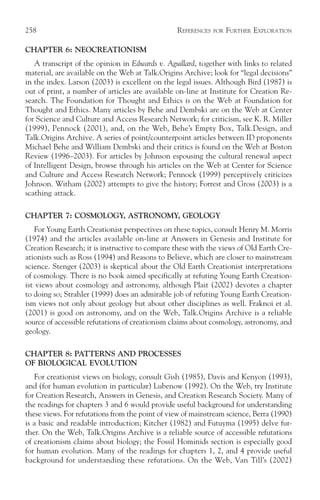 258                                              REFERENCES   FOR   FURTHER EXPLORATION

CHAPTER 6: NEOCREATIONISM
   A transcript of the opinion in Edwards v. Aguillard, together with links to related
material, are available on the Web at Talk.Origins Archive; look for “legal decisions”
in the index. Larson (2003) is excellent on the legal issues. Although Bird (1987) is
out of print, a number of articles are available on-line at Institute for Creation Re-
search. The Foundation for Thought and Ethics is on the Web at Foundation for
Thought and Ethics. Many articles by Behe and Dembski are on the Web at Center
for Science and Culture and Access Research Network; for criticism, see K. R. Miller
(1999), Pennock (2001), and, on the Web, Behe’s Empty Box, Talk.Design, and
Talk.Origins Archive. A series of point/counterpoint articles between ID proponents
Michael Behe and William Dembski and their critics is found on the Web at Boston
Review (1996–2003). For articles by Johnson espousing the cultural renewal aspect
of Intelligent Design, browse through his articles on the Web at Center for Science
and Culture and Access Research Network; Pennock (1999) perceptively criticizes
Johnson. Witham (2002) attempts to give the history; Forrest and Gross (2003) is a
scathing attack.

CHAPTER 7: COSMOLOGY, ASTRONOMY, GEOLOGY
    For Young Earth Creationist perspectives on these topics, consult Henry M. Morris
(1974) and the articles available on-line at Answers in Genesis and Institute for
Creation Research; it is instructive to compare these with the views of Old Earth Cre-
ationists such as Ross (1994) and Reasons to Believe, which are closer to mainstream
science. Stenger (2003) is skeptical about the Old Earth Creationist interpretations
of cosmology. There is no book aimed specifically at refuting Young Earth Creation-
ist views about cosmology and astronomy, although Plait (2002) devotes a chapter
to doing so; Strahler (1999) does an admirable job of refuting Young Earth Creation-
ism views not only about geology but about other disciplines as well. Fraknoi et al.
(2001) is good on astronomy, and on the Web, Talk.Origins Archive is a reliable
source of accessible refutations of creationism claims about cosmology, astronomy, and
geology.

CHAPTER 8: PATTERNS AND PROCESSES
OF BIOLOGICAL EVOLUTION
   For creationist views on biology, consult Gish (1985), Davis and Kenyon (1993),
and (for human evolution in particular) Lubenow (1992). On the Web, try Institute
for Creation Research, Answers in Genesis, and Creation Research Society. Many of
the readings for chapters 3 and 6 would provide useful background for understanding
these views. For refutations from the point of view of mainstream science, Berra (1990)
is a basic and readable introduction; Kitcher (1982) and Futuyma (1995) delve fur-
ther. On the Web, Talk.Origins Archive is a reliable source of accessible refutations
of creationism claims about biology; the Fossil Hominids section is especially good
for human evolution. Many of the readings for chapters 1, 2, and 4 provide useful
background for understanding these refutations. On the Web, Van Till’s (2002)
 
