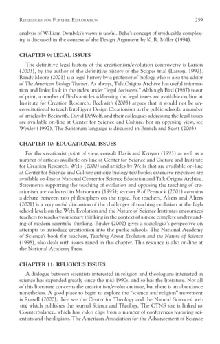 REFERENCES   FOR   FURTHER EXPLORATION                                                259

analysis of William Dembski’s views is useful. Behe’s concept of irreducible complex-
ity is discussed in the context of the Design Argument by K. R. Miller (1994).

CHAPTER 9: LEGAL ISSUES
   The definitive legal history of the creationism/evolution controversy is Larson
(2003), by the author of the definitive history of the Scopes trial (Larson, 1997).
Randy Moore (2001) is a legal history by a professor of biology who is also the editor
of The American Biology Teacher. As always, Talk.Origins Archive has useful informa-
tion and links; look in the index under “legal decisions.” Although Bird (1987) is out
of print, a number of Bird’s articles addressing the legal issues are available on-line at
Institute for Creation Research. Beckwith (2003) argues that it would not be un-
constitutional to teach Intelligent Design Creationism in the public schools; a number
of articles by Beckwith, David DeWolf, and their colleagues addressing the legal issues
are available on-line at Center for Science and Culture. For an opposing view, see
Wexler (1997). The Santorum language is discussed in Branch and Scott (2003).

CHAPTER 10: EDUCATIONAL ISSUES
   For the creationist point of view, consult Davis and Kenyon (1993) as well as a
number of articles available on-line at Center for Science and Culture and Institute
for Creation Research. Wells (2000) and articles by Wells that are available on-line
at Center for Science and Culture criticize biology textbooks; extensive responses are
available on-line at National Center for Science Education and Talk.Origins Archive.
Statements supporting the teaching of evolution and opposing the teaching of cre-
ationism are collected in Matsumura (1995); section 9 of Pennock (2001) contains
a debate between two philosophers on the topic. For teachers, Alters and Alters
(2001) is a very useful discussion of the challenges of teaching evolution at the high
school level; on the Web, Evolution and the Nature of Science Institutes encourages
teachers to teach evolutionary thinking in the context of a more complete understand-
ing of modern scientific thinking. Binder (2002) gives a sociologist’s perspective on
attempts to introduce creationism into the public schools. The National Academy
of Science’s book for teachers, Teaching About Evolution and the Nature of Science
(1998), also deals with issues raised in this chapter. This resource is also on-line at
the National Academy Press.

CHAPTER 11: RELIGIOUS ISSUES
   A dialogue between scientists interested in religion and theologians interested in
science has expanded greatly since the mid-1990s, and so has the literature. Not all
of this literature concerns the creationism/evolution issue, but there is an abundance
nonetheless. A good place to begin to explore the “science and religion” movement
is Russell (2000); then see the Center for Theology and the Natural Sciences' web
site which publishes the journal Science and Theology. The CTNS site is linked to
    ,
Counterbalance, which has video clips from a number of conferences featuring sci-
entists and theologians. The American Association for the Advancement of Science
 