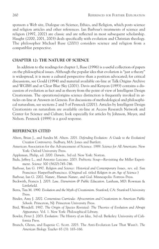 260                                                   REFERENCES   FOR   FURTHER EXPLORATION

sponsors a Web site, Dialogue on Science, Ethics, and Religion, which posts science
and religion articles and other references. Ian Barbour’s treatments of science and
religion (1997, 2002) are classic and are reflected in most subsequent scholarship.
Haught (2000, 2001, 2003) deals specifically with evolution and Christian theology.
The philosopher Michael Ruse (2001) considers science and religion from a
compatiblist perspective.


CHAPTER 12: THE NATURE OF SCIENCE
   In addition to the readings for chapter 1, Ruse (1996) is a useful collection of papers
on the philosophical issues. Although the popular idea that evolution is “just a theory”
is widespread, it is more a cultural perspective than a position advocated; for critical
discussions, see Gould (1994) and material available on-line at Talk.Origins Archive
and WGBH and at Clear Blue Sky (2001). Davis and Kenyon (1993) contains a dis-
cussion of evolution as fact and as theory from the point of view of Intelligent Design
Creationism. The operations/origins science distinction is frequently invoked in ar-
ticles on-line at Answers in Genesis. For discussions of methodological and philosophi-
cal naturalism, see sections 2 and 5 of Pennock (2001). Articles by Intelligent Design
Creationists on naturalism are available on-line at Access Research Network and
Center for Science and Culture; look especially for articles by Johnson, Meyer, and
Nelson. Pennock (1999) is a good response.


REFERENCES CITED
Alters, Brian J., and Sandra M. Alters. 2001. Defending Evolution: A Guide to the Evolution/
       Creation Controversy. Sudbury, MA: Jones and Bartlett.
American Association for the Advancement of Science. 1989. Science for All Americans. New
       York: Oxford University Press.
Appleman, Philip, ed. 2000. Darwin, 3rd ed. New York: Norton.
Bada, Jeffrey L., and Antonio Lazcano. 2003. Prebiotic Soup—Revisiting the Miller Experi-
       ment. Science 300 (5620):745–746.
Barbour, Ian G. 1997. Religion and Science: Historical and Contemporary Issues, rev. ed. San
       Francisco: HarperSanFrancisco. (Original ed. titled Religion in an Age of Science.)
Barbour, Ian G. 2002. Nature, Human Nature, and God. Minneapolis: Fortress Press.
Beckwith, Francis J. 2003. Law, Darwinism & Public Education. Lanham, MD: Rowman &
       Littlefield.
Berra, Tim M. 1990. Evolution and the Myth of Creationism. Stanford, CA: Stanford University
       Press.
Binder, Amy J. 2002. Contentious Curricula: Afrocentrism and Creationism in American Public
       Schools. Princeton, NJ: Princeton University Press.
Bird, Wendell. 1987. The Origin of Species Revisited: The Theories of Evolution and Abrupt
       Appearance. Vol. 1. New York: Philosophical Library.
Bowler, Peter J. 2003. Evolution: The History of an Idea, 3rd ed. Berkeley: University of Cali-
       fornia Press.
Branch, Glenn, and Eugenie C. Scott. 2003. The Anti-Evolution Law That Wasn’t. The
       American Biology Teacher 65 (3): 165–166.
 