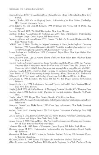 REFERENCES   FOR   FURTHER EXPLORATION                                                         261

Darwin, Charles. 1958. The Autobiography of Charles Darwin, edited by Nora Barlow. New York:
        Norton.
Darwin, Charles. 1966. On the Origin of Species: A Facsimile of the First Edition. Cambridge,
        MA: Harvard University Press.
Davis, Percival W., and Dean H. Kenyon. 1993. Of Pandas and People, 2nd ed. Dallas, TX:
        Haughton.
Dawkins, Richard. 1987. The Blind Watchmaker. New York: Norton.
Dembski, William A., and James M Kushiner, eds. 2001. Signs of Intelligence: Understanding
        Intelligent Design. Grand Rapids, MI: Brazos Press.
Desmond, Adrian, and James Moore. 1991. Darwin: The Life of a Tormented Evolutionist. New
        York: Warner Books.
DeWolf, David K. 1999 . Teaching the Origins Controversy: A Guide for the Perplexed. Discovery
        Institute, 1999. Accessed November 20, 2002. Available from http://www.discovery.org/
        viewDB/index.php3?program=CRSC&command= view&id=48.
Forrest, Barbara, and Paul R Gross. 2003. Creationism’s Trojan Horse. New York: Oxford Uni-
        versity Press.
Fortey, Richard. 1998. Life: A Natural History of the First Four Billion Years of Life on Earth.
        New York: Knopf.
Fraknoi, Andrew, George Greenstein, Bruce Partridge, and John Percy. 2001. An Ancient
        Universe: How Astronomers Know the Vast Scale of Cosmic Time. The Universe in the
        Classroom 56:1–23 (fall). http://www.astrosociety.org/education/publications/tnl/56/.
Futuyma, Douglas J. 1995. Science on Trial: The Case for Evolution. Sunderland, MA: Sinauer.
Giere, Ronald N. 2003. Understanding Scientific Reasoning, 4th ed. Belmont, CA: Wadsworth.
Gillispie, C. C. 1996. Genesis and Geology. Cambridge, MA: Harvard University Press.
Gish, Duane T. 1985. Evolution: The Fossils Still Say No! San Diego: Institute for Creation
        Research.
Gould, Stephen Jay. 1994. Evolution as Fact and Theory. In Gould’s Hen’s Teeth and Horse’s
        Toes. New York: Norton.
Haught, John F. 2000. God After Darwin: A Theology of Evolution. Boulder, CO: Westview Press.
Haught, John F. 2001. Responses to 101 Questions on God and Evolution. Mahwah, NJ: Paulist
        Press.
Haught, John F. 2003. Deeper Than Darwin. Boulder, CO: Westview Press.
Isaac, Mark. 2003. An Index to Creationist Claims. Talk.Origins, http://www.talkorigins.org/indexcc/
        index.html.
Johanson, Donald, and Blake Edgar. 1996. From Lucy to Language. New York: Simon &
        Schuster.
Kitcher, Philip. 1982. Abusing Science: The Case Against Creationism. Cambridge, MA: MIT
        Press.
Larson, Edward J. 1997. Summer for the Gods: The Scopes Trial and America’s Continuing Debate
        over Science and Religion. New York: Basic Books.
Larson, Edward J. 2003. Trial and Error: The American Controversy over Creation and Evolution,
        rev. ed. New York: Oxford University Press.
Lubenow, Marvin L. 1992. Bones of Contention. Grand Rapids, MI: Baker Book House.
Marsden, George M. 1991. Understanding Fundamentalism and Evangelicalism. Grand Rapids,
        MI: Eerdmans.
Matsumura, Molleen, ed. 1995. Voices for Evolution, 2nd ed. Berkeley CA: National Center
        for Science Education.
McGrath, Alister E. 1999. Science & Religion: An Introduction. Oxford: Blackwell.
Miller, Jonathan, and Borin Van Loon. 1982. Darwin for Beginners. New York: Pantheon Books.
 