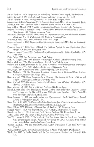 262                                                   REFERENCES   FOR   FURTHER EXPLORATION

Miller, Keith, ed. 2003. Perspectives on an Evolving Creation. Grand Rapids, MI: Eerdmans.
Miller, Kenneth R. 1994. Life’s Grand Design. Technology Review 97 (2): 24–32.
Miller, Kenneth R. 1999. Finding Darwin’s God. New York: HarperCollins.
Moore, John A. 1999. Science as a Way of Knowing. Cambridge, MA: Harvard University Press.
Moore, Randy. 2001. Evolution in the Courtroom. Santa Barbara, CA: ABC–Clio.
Morris, Henry M., ed. 1974. Scientific Creationism. San Diego: Creation-Life Publishers.
National Academy of Sciences. 1998. Teaching About Evolution and the Nature of Science.
        Washington, DC: National Academy Press.
National Academy of Sciences. 1999. Science and Creationism: A View from the National Academy
        of Sciences, 2nd ed. Washington, DC: National Academy Press.
Numbers, Ronald. 1992. The Creationists. New York: Knopf.
Numbers, Ronald L. 1998. Darwinism Comes to America. Cambridge, MA: Harvard University
        Press.
Pennock, Robert T. 1999. Tower of Babel: The Evidence Against the New Creationism. Cam-
        bridge, MA: Bradford Book/MIT Press.
Pennock, Robert T., ed. 2001. Intelligent Design Creationism and Its Critics. Cambridge, MA:
        MIT Press.
Plait, Philip. 2002. Bad Astronomy. New York: Wiley.
Pratt, H. Douglas. 2004. The Hawaiian Honeycreepers. Oxford: Oxford University Press.
Ridley, Mark, ed. 1996. The Darwin Reader, 2nd ed. New York: Norton.
Roberts, Jon H. 1988. Darwinism and the Divine in America: Protestant Intellectuals and Organic
        Evolution, 1859–1900. Madison: University of Wisconsin Press.
Ross, Hugh. 1994. Creation and Time. Colorado Springs, CO: NavPress.
Ruse, Michael. 1999. The Darwinian Revolution: Science Red in Tooth and Claw, 2nd ed.
        Chicago: University of Chicago Press.
Ruse, Michael. 2001. Can a Darwinian Be a Christian?: The Relationship Between Science and
        Religion. Cambridge: Cambridge University Press.
Ruse, Michael. 2003. Darwin and Design: Does Evolution Have a Purpose? Cambridge, MA:
        Harvard University Press.
Ruse, Michael, ed. 1996. But Is It Science? Amherst, NY: Prometheus.
Russell, Robert John. 2000. Theology and Science: Current Issues and Further Directions. Center
        for Theology and the Natural Sciences, 2000. Accessed October 21 2003. Available
        from http://ctns.org/russell_article.html.
Scott, Eugenie C. 1997. Antievolutionism and Creationism in the United States. Annual
        Review of Anthropology 26: 263–289.
Scott, Eugenie C. 2000. The Creation–Evolution Continuum. http://www.ncseweb.org/resources/
        articles/4606_the_creationevolution_continu_12_7_2000.asp.
Sober, Elliott. 2000. Philosophy of Biology, 2nd ed. Boulder, CO: Westview Press.
Stenger, Victor J. 2003. Has Science Found God? Amherst, NY: Prometheus Books.
Strahler, Arthur N. 1999. Science and Earth History. Amherst, NY: Prometheus Books.
Tudge, Colin. 2000. The Variety of Life. Oxford: Oxford University Press.
Van Till, Howard J. 2002. E. Coli at the No Free Lunchroom: Bacteria Flagella and Dembski’s
        Case for Intelligent Design. Accessed November 30, 2002. Available from http://
        www.counterbalance.net/id-hvt/index-frame.html.
Weiner, Jonathan. 1994. The Beak of the Finch: A Story of Evolution in Our Time. New York:
        Knopf.
Wells, Jonathan. 2000. Icons of Evolution: Science or Myth? Washington, DC: Regnery.
Wexler, Jay. 1997. Of Pandas, People, and the First Amendment. Stanford Law Review 49: 439–
        470.
 