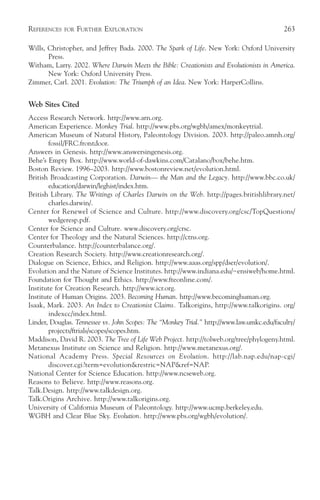 REFERENCES   FOR   FURTHER EXPLORATION                                                     263

Wills, Christopher, and Jeffrey Bada. 2000. The Spark of Life. New York: Oxford University
       Press.
Witham, Larry. 2002. Where Darwin Meets the Bible: Creationists and Evolutionists in America.
       New York: Oxford University Press.
Zimmer, Carl. 2001. Evolution: The Triumph of an Idea. New York: HarperCollins.


Web Sites Cited
Access Research Network. http://www.arn.org.
American Experience. Monkey Trial. http://www.pbs.org/wgbh/amex/monkeytrial.
American Museum of Natural History, Paleontology Division. 2003. http://paleo.amnh.org/
        fossil/FRC.frontdoor.
Answers in Genesis. http://www.answersingenesis.org.
Behe’s Empty Box. http://www.world-of-dawkins.com/Catalano/box/behe.htm.
Boston Review. 1996–2003. http://www.bostonreview.net/evolution.html.
British Broadcasting Corporation. Darwin— the Man and the Legacy. http://www.bbc.co.uk/
        education/darwin/leghist/index.htm.
British Library. The Writings of Charles Darwin on the Web. http://pages.britishlibrary.net/
        charles.darwin/.
Center for Renewel of Science and Culture. http://www.discovery.org/csc/TopQuestions/
        wedgeresp.pdf.
Center for Science and Culture. www.discovery.org/crsc.
Center for Theology and the Natural Sciences. http://ctns.org.
Counterbalance. http://counterbalance.org/.
Creation Research Society. http://www.creationresearch.org/.
Dialogue on Science, Ethics, and Religion. http://www.aaas.org/spp/dser/evolution/.
Evolution and the Nature of Science Institutes. http://www.indiana.edu/~ensiweb/home.html.
Foundation for Thought and Ethics. http://www.fteonline.com/.
Institute for Creation Research. http://www.icr.org.
Institute of Human Origins. 2003. Becoming Human. http://www.becominghuman.org.
Isaak, Mark. 2003. An Index to Creationist Claims. Talkorigins, http://www.talkorigins. org/
        indexcc/index.html.
Linder, Douglas. Tennessee vs. John Scopes: The “Monkey Trial.” http://www.law.umkc.edu/faculty/
        projects/ftrials/scopes/scopes.htm.
Maddison, David R. 2003. The Tree of Life Web Project. http://tolweb.org/tree/phylogeny.html.
Metanexus Institute on Science and Religion. http://www.metanexus.org/.
National Academy Press. Special Resources on Evolution. http://lab.nap.edu/nap-cgi/
        discover.cgi?term=evolution&restric=NAP&ref=NAP.
National Center for Science Education. http://www.ncseweb.org.
Reasons to Believe. http://www.reasons.org.
Talk.Design. http://www.talkdesign.org.
Talk.Origins Archive. http://www.talkorigins.org.
University of California Museum of Paleontology. http://www.ucmp.berkeley.edu.
WGBH and Clear Blue Sky. Evolution. http://www.pbs.org/wgbh/evolution/.
 