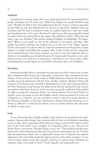 4                                                            EVOLUTION   VS.   CREATIONISM

Authority
   Consider for a moment some other ways of knowing about the natural world that
people sometimes use. Dr. Jones says, “Male lions taking over a pride will kill young
cubs.” Should you believe her? You might know that Dr. Jones is a famous specialist
in lion behavior who has studied lions for 20 years in the field. Authority leads one
to believe that Dr. Jones’s statement is true. In a public bathroom, I once saw a little
girl of perhaps four or five years old marvel at the faucets that automatically turned
on when hands were placed below the spigot. She asked her mother, “Why does the
water come out, Mommy?” Her mother answered brightly, if unhelpfully, “It’s magic,
dear!” When we are small, we rely on the authority of our parents and other older
people, but clearly authority can mislead one, as in the case of the “magic” spigots.
On the other hand, if you know that Dr. Jones has witnessed several episodes of males
taking over prides and killing the youngest cubs, or that in the past her statements
about animal behavior have been verified, you tend to trust her authority. But au-
thority is not something you should rely upon; Dr. Jones might be partly or even com-
pletely wrong even with lots of experience, and Mom is not always right, either
(something most people figure out even before they have their own children).

Revelation
   Sometimes people believe a statement because they are told it comes from a source
that is unquestionable: from God, or the gods, or from some other supernatural power.
Seekers of advice from the Greek oracle at Delphi believed it because the oracle sup-
posedly received information directly from Apollo; similarly, Muslims believe the
contents of the Koran were revealed to Muhammad by God; and Christians believe
the New Testament is true because the authors were directly inspired by God. A prob-
lem with revealed truth, however, is that one must accept the worldview of the speaker
in order to accept the statement; there is no outside referent. If you don’t believe in
Apollo, you’re not going to trust the Delphic oracle’s pronouncements; if you’re not
a Mormon or a Catholic, you are not likely to believe that God speaks directly to
the Mormon President or the Pope. Information obtained through revelation or au-
thority is difficult to verify because there is not an outside referent that all parties
are likely to agree upon.

Logic
    A way of knowing that is highly reliable is logic, which is the foundation for math-
ematics. Among other things, logic presents rules for how to tell whether something
is true or false, and is extremely useful. However, logic in and of itself, with no refer-
ence to the “real world,” is not complete. It is logically correct to say, “All cows are
brown. Bossy is not brown. Therefore Bossy is not a cow.” The problem with the state-
ment is the truth of the premise that all cows are brown, when many are not. To know
that the proposition about cows is empirically wrong even if logically true requires
reference to the real world outside the logical structure of the three sentences. To say,
“All wood has carbon atoms. My computer chip has no carbon atoms. Therefore my
computer chip is not made of wood” is both logically and empirically true.
 