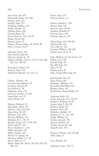 266                                                                           NAME INDEX

Ham, Ken, 102–103                             Morris, John, 101
Hanegraaff, Hank, 103–104                     Morton, Glenn, xix
Hansen, John, 203
Haught, John, 227                             Nelson, Charles L., 150
Hawking, Stephen, 158                         Nelson, Paul, 126
Hodge, Charles, 85                            Newton, Isaac, 49–50
Hopson, James, 164                            Numbers, Ronald, 77
Hovind, Kent, 103                             Nutting, Dave, 103
Hoyle, Fred, 82, 116, 178–79                  Nutting, Mary Jo, 103
Hume, David, 245
Hutton, James, 79                             Olsen, Roger, 116, 245–46
Huxley, Thomas Henry, 34, 64–65, 86           Orgel, Leslie, 181
Hyers, Conrad, 54–55                          Orr, Allen H., 182
                                              Overton, William, 108–109
Jablonski, David, 176                         Peyrère, Isaac de la, 76
John Paul II, Pope, 64
Johnson, Charles K., 58                       Paley, William, 63, 80, 82–83, 119
Johnson, Phillip, 116–17, 124–25, 128, 166,   Parker, Larry, 199
  204, 217, 249–50                            Paul III, Pope, 76
                                              Pius XII, Pope, 86
Kennedy, D. James, 103                        Plato, 73–74
Kenyon, Dean, 116                             Playfair, John, 80
Kettlewell, Bernard, 220, 221–22              Price, George McCready, 99

                                              Raff, Rudolf, 176, 177
LaHaye, Timothy, 101                          Raup, David, 164
Lamarck, Jean-Baptiste, 78                    Rehnquist, William, 113
Lawrence, Jerome, 96                          Reynolds, John Mark, 126
Lee, Robert E., 96                            Rimmer, Harry, 141
Lightman, Alan, 233                           Rowbotham, Samuel Birley, 58
Linnaeus, Carolus, 75, 166
Linné, Karl von, 75                           Santorum, Rick, 201
Lyell, Charles, 80                            Scalia, Antonin, 113, 128–29
                                              Schopf, J. William, 28–29
Majerus, Michael, 221                         Scopes, John T., 94, 194
Martindale, Mark, 177                         Segraves, Kelly, 105
Martino, Alex, 207–208                        Segraves, Nell, 105
Mayr, Ernst, 80, 187                          Seilacher, Adolph, 171
McClain, Tom, 204                             Simpson, G. G., 171, 248
McLean, William, 107                          Smith, William, 76
Mencken, H. L., 96, 97                        Soroka, Leonard, 150
Mendel, Gregor, 65, 77–78, 185                Spencer, Herbert, 86
Meyer, John R., 103                           Stanley, Steven M., 164
Meyer, Stephen C., 214                        Sumrall, Jean, 105
Miller, Kenneth, 120
Miller, Stanley, 145                          Thaxton, Charles, 116, 245–46
Mivart, St. George, 86                        Trefil, James, 8
Montagu, Ashley, 5, 7, 68
Moore, John A., 15                            Urey, Harold, 145
Morris, Henry M., 60–61, 99–100, 104, 105,
 108, 128                                     Valentine, James, 176–77
 