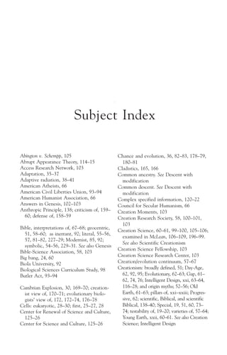 Subject Index

Abington v. Schempp, 105                        Chance and evolution, 36, 82–83, 178–79,
Abrupt Appearance Theory, 114–15                  180–81
Access Research Network, 103                    Cladistics, 165, 166
Adaptation, 35–37                               Common ancestry. See Descent with
Adaptive radiation, 38–41                         modification
American Atheists, 66                           Common descent. See Descent with
American Civil Liberties Union, 93–94             modification
American Humanist Association, 66               Complex specified information, 120–22
Answers in Genesis, 102–103                     Council for Secular Humanism, 66
Anthropic Principle, 138; criticism of, 159–    Creation Moments, 103
  60; defense of, 158–59                        Creation Research Society, 58, 100–101,
                                                  103
Bible, interpretations of, 67–68; geocentric,
                                                Creation Science, 60–61, 99–100, 105–106;
  51, 58–60; as inerrant, 92; literal, 55–56,
                                                  examined in McLean, 106–109, 196–99.
  57, 81–82, 227–29; Modernist, 85, 92;
                                                  See also Scientific Creationism
  symbolic, 54–56, 229–31. See also Genesis
                                                Creation Science Fellowship, 103
Bible-Science Association, 58, 103
                                                Creation Science Research Center, 103
Big bang, 24, 60
Biola University, 92                            Creation/evolution continuum, 57–67
Biological Sciences Curriculum Study, 98        Creationism: broadly defined, 51; Day-Age,
Butler Act, 93–94                                 62, 92, 95; Evolutionary, 62–63; Gap, 61–
                                                  62, 74, 76; Intelligent Design, xxi, 63–64,
Cambrian Explosion, 30, 169–70; creation-         116–28; and origin myths; 52–56; Old
  ist view of, 170–71; evolutionary biolo-        Earth, 61–63; pillars of, xxi–xxiii; Progres-
  gists’ view of, 172, 172–74, 176–78             sive, 62; scientific, Biblical, and scientific
Cells: eukaryotic, 28–30; first, 25–27, 28        Biblical, 138–40; Special, 19, 51, 60, 73–
Center for Renewal of Science and Culture,        74; testability of, 19–20; varieties of, 57–64;
  125–26                                          Young Earth, xxii, 60–61. See also Creation
Center for Science and Culture, 125–26            Science; Intelligent Design
 