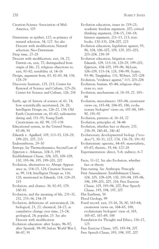 270                                                                            SUBJECT INDEX

Creation-Science Association of Mid-             Evolution education, issues in: 219–21;
  America, 103                                     academic freedom argument, 207; critical
                                                   thinking argument, 214–15, 216–18;
Darwinism: as epithet, 127; as primacy of          fairness argument, 211–13, 213; text-
  natural selection, 34, 127. See also             books, 130–131, 204–207, 223
  Descent with modification; Natural             Evolution education, legislation against, 93,
  selection; Neo-Darwinism                         96, 104, 106–107, 109, 129, 201–203,
Deep time, 27–28                                   203–204, 238–39
Descent with modification, xxii, 14, 27;         Evolution education, litigation over:
  Darwin on, xxii, 77; distinguished from          Edwards, 109, 113–14, 128–29, 199–201;
  origin of life, 27; religious objections to,     Epperson, 104–105, 195–96; McLean,
  xxii, 81–82; testability of, 14–16               106–109, 113–14; 128, 196–99; Scopes,
Design, argument from, 63, 82–83, 84, 138,         93–96; Tangipahoa, 131; Webster, 207–208
  178–79                                         Evolution, “evidence against,” 113, 203–204
Discovery Institute, 125, 215; Center for        Evolution, human, 43–44; religious objec-
  Renewal of Science and Culture, 125–26;          tions to, xxii
  Center for Science and Culture, 126, 216       Evolution, mechanisms of, 18–19, 27, 183–
                                                   84
Earth, age of: history of science of, 61, 74;    Evolution, micro/macro: 183–84; creationist
  how scientifically ascertained, 24, 28;          views on, 183–84, 184–85, 186; evolu-
  Intelligent Design on, 126–27, 138; Old          tionary biologists’ views on, 187–88, 189–
  Earth Creationism on, 61–62; radiometric         90, 191–92
  dating and, 151–55; Young Earth                Evolution, patterns of, 16–18, 27
  Creationism on, 60, 99, 137–138                Evolution, principles of, 34–44
Educational system, in the United States,        Evolution, whether fact or theory: 237,
  87–88, 91                                        238–39, 240–41, 241–42
Edwards v. Aguillard, 109, 113–15, 128–29,       Evolutionary developmental biology (“evo-
  199–201, 207, 215                                devo”), 30–31, 127, 174, 176–78, 191–92
Endosymbiosis, 29–30                             Evolutionism: agnostic, 64–65; materialistic,
Entropy. See Thermodynamics, Second Law of         65–67; theistic, 19, 64, 127–28
Epperson v. Arkansas, 104–5, 195                 Experimentation: direct, 5–6; indirect, 6–7
Establishment Clause, 104, 105, 108–109,
  130, 193–94, 195, 199–201, 207                 Facts, 11–12. See also Evolution, whether
Evolution, alternatives to: Abrupt Appear-         fact or theory
  ance as, 114–15, 128; Creation Science         Fine-tuning. See Anthropic Principle
  as, 99, 114; Intelligent Design as, 116,       First Amendment: Establishment Clause,
  128; mentioned in Edwards, 114, 128–29,          104, 105, 108–109, 130, 193–94, 195–96,
  215                                              196, 199–201, 207, 216; Free Exercise
Evolution, and chance: 36, 82–83, 179,             Clause, 105, 193–94, 207; Free Speech
  180–81                                           Clause, 193, 194, 197, 207
Evolution, and the meaning of life, 231–32,      Flat Earthism, 58
  232, 233–34, 234–35                            Flood Geology, 99
Evolution, definitions of: astronomical, 24;     Fossil record: xxii, 15–16, 76, 80, 163–64;
  biological, 23, 27; chemical, 24–27; as          creationist views on, 164–65, 188;
  cumulative change over time, 23–24;              evolutionary biologists’ view of, 165,
  geological, 24; popular, 23. See also            165–67, 167–69, 188
  Descent with modification                      Foundation for Thought and Ethics, 116–17,
Evolution education: after Scopes, 96–97;          125
  after Sputnik, 98–99; before World War I,      Free Exercise Clause, 105, 193–94, 207
  86–87, 91                                      Free Speech Clause, 193, 194, 197, 207
 