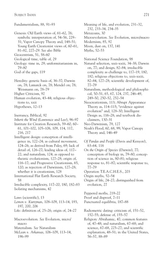 SUBJECT INDEX                                                                            271

Fundamentalism, 88, 91–93                       Meaning of life, and evolution, 231–32,
                                                 232, 233–34, 234–35
Genesis: Old Earth views of, 61–62, 76;         Metazoans, 30
 symbolic interpretation of, 54–56, 229–        Microevolution. See Evolution, micro/macro
 31; Vapor Canopy Theory and, 148–51;           Modernism, 85, 92
 Young Earth Creationist views of, 60–61,       Moon, dust on, 137, 141
 81–82, 227–29. See also Bible                  Myths, 52–53
Geocentrism, 51, 58–60
Geological time, table of, 29                   National Science Foundation, 98
Geology: time in, 29; uniformitarianism in,     Natural selection, xxii–xxiii, 34–38; Darwin
 79–80                                           on, 77; and design, 82–84; irreducible
God of the gaps, 119                             complexity as challenge to, 117–19, 180,
                                                 182; religious objections to, xxii–xxiii,
Heredity: genetic basis of, 36–37; Darwin        82–84, 127–28; scientific development of,
  on, 78; Lamarck on, 78; Mendel on; 78;         77–79
  Weismann on, 78–79                            Naturalism, methodological and philosophi-
Higher Criticism, 92                             cal, 50–51, 65, 67, 124, 237, 246–49,
Human evolution, 43–44; religious objec-         249–50, 250–52, 252–54
  tions to, xxii                                Neocreationism, 113; Abrupt Appearance
Hypotheses, 12–13                                Theory as, 114–115; “evidence against
                                                 evolution” and, 128–30; Intelligent
Inerrancy, Biblical, 92                          Design as, 116–28; and textbook dis-
Inherit the Wind (Lawrence and Lee), 96–97       claimers, 130–31
Institute for Creation Research, 59–60, 60–     Neo-Darwinism, 79, 127
   61, 101–102, 105–106, 109, 114, 117,         Noah’s Flood, 60, 68, 99; Vapor Canopy
   216, 217                                      Theory and, 146–49
Intelligent design: conception of intelli-
   gence in, 122–24; as cultural movement,      Of Pandas and People (Davis and Kenyon),
   124–26; as derived from Paley, 69; lack of     63–64, 116
   detail of, 126–27; leading ideas of, 117–    On the Origin of Species (Darwin), 77;
   22; and naturalism, 124; as opposed to         conception of biology in, 79–80; concep-
   theistic evolutionism, 127–28; origin of,      tion of science in, 80–81; religious
   116–17; and Progressive Creationism, 65,       response to, 81–87; scientific response to,
   120; as rejection of Darwinism, 127–28;        77–79
   whether it is creationism, 128               Operation T.E.A.C.H.E.S., 203
International Flat Earth Research Society,      Origin myths, 52–54
   58                                           Origin of life, 24–27; distinguished from
Irreducible complexity, 117–20, 180, 182–83       evolution, 27
Isolating mechanisms, 42
                                                Peppered moths, 219–22
Laws (scientific), 13                           Proof and disproof, 7–11
Lemon v. Kurtzman, 108–109, 113–14, 193,        Punctuated equilibria, 187–88
  197, 200, 206
Life: definition of, 25–26; origin of, 24–27    Radiometric dating: criticism of, 151–52,
                                                  152–55; defense of, 155–57
Macroevolution. See Evolution, micro/           Religion: Abrahamic, 47; common features
 macro                                            of, 47–48; and naturalism, 67–68; and
Materialism. See Naturalism                       science, 67–68, 225–27; and scientific
McLean v. Arkansas, 106–109, 113–14,              explanation, 48–51; in the United States,
 196–99                                           56–57, 88–89
 
