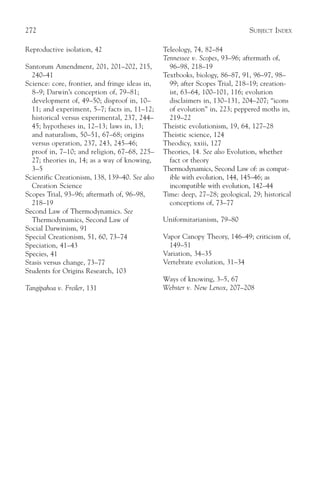 272                                                                           SUBJECT INDEX

Reproductive isolation, 42                      Teleology, 74, 82–84
                                                Tennessee v. Scopes, 93–96; aftermath of,
Santorum Amendment, 201, 201–202, 215,            96–98, 218–19
  240–41                                        Textbooks, biology, 86–87, 91, 96–97, 98–
Science: core, frontier, and fringe ideas in,     99; after Scopes Trial, 218–19; creation-
  8–9; Darwin’s conception of, 79–81;             ist, 63–64, 100–101, 116; evolution
  development of, 49–50; disproof in, 10–         disclaimers in, 130–131, 204–207; “icons
  11; and experiment, 5–7; facts in, 11–12;       of evolution” in, 223; peppered moths in,
  historical versus experimental, 237, 244–       219–22
  45; hypotheses in, 12–13; laws in, 13;        Theistic evolutionism, 19, 64, 127–28
  and naturalism, 50–51, 67–68; origins         Theistic science, 124
  versus operation, 237, 243, 245–46;           Theodicy, xxiii, 127
  proof in, 7–10; and religion, 67–68, 225–     Theories, 14. See also Evolution, whether
  27; theories in, 14; as a way of knowing,       fact or theory
  3–5                                           Thermodynamics, Second Law of: as compat-
Scientific Creationism, 138, 139–40. See also     ible with evolution, 144, 145–46; as
  Creation Science                                incompatible with evolution, 142–44
Scopes Trial, 93–96; aftermath of, 96–98,       Time: deep, 27–28; geological, 29; historical
  218–19                                          conceptions of, 73–77
Second Law of Thermodynamics. See
  Thermodynamics, Second Law of                 Uniformitarianism, 79–80
Social Darwinism, 91
Special Creationism, 51, 60, 73–74              Vapor Canopy Theory, 146–49; criticism of,
Speciation, 41–43                                 149–51
Species, 41                                     Variation, 34–35
Stasis versus change, 73–77                     Vertebrate evolution, 31–34
Students for Origins Research, 103
                                                Ways of knowing, 3–5, 67
Tangipahoa v. Freiler, 131                      Webster v. New Lenox, 207–208
 