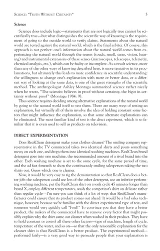 SCIENCE: “TRUTH WITHOUT CERTAINTY”                                                    5

Science
   Science does include logic—statements that are not logically true cannot be sci-
entifically true—but what distinguishes the scientific way of knowing is the require-
ment of going to the outside world to verify claims. Statements about the natural
world are tested against the natural world, which is the final arbiter. Of course, this
approach is not perfect: one’s information about the natural world comes from ex-
periencing the natural world through the senses (touch, smell, taste, vision, hear-
ing) and instrumental extensions of these senses (microscopes, telescopes, telemetry,
chemical analysis, etc.), which can be faulty or incomplete. As a result science, more
than any of the other ways of knowing described here, is more tentative in its proc-
lamations, but ultimately this leads to more confidence in scientific understanding:
the willingness to change one’s explanation with more or better data, or a differ-
ent way of looking at the same data, is one of the great strengths of the scientific
method. The anthropologist Ashley Montagu summarized science rather nicely
when he wrote, “The scientist believes in proof without certainty, the bigot in cer-
tainty without proof ” (Montagu 1984: 9).
   Thus science requires deciding among alternative explanations of the natural world
by going to the natural world itself to test them. There are many ways of testing an
explanation, but virtually all of them involve the idea of holding constant some fac-
tors that might influence the explanation, so that some alternate explanations can
be eliminated. The most familiar kind of test is the direct experiment, which is so fa-
miliar that it is even used to sell us products on television.

DIRECT EXPERIMENTATION
   Does RealClean detergent make your clothes cleaner? The smiling company rep-
resentative in the TV commercial takes two identical shirts and pours something
messy on each one, and drops them into identical washing machines. RealClean brand
detergent goes into one machine, the recommended amount of a rival brand into the
other. Each washing machine is set to the same cycle, for the same period of time,
and the ad fast-forwards to show the continuously smiling salesperson taking the two
shirts out. Guess which one is cleaner.
   Now, it would be very easy to rig the demonstration so that RealClean does a bet-
ter job: the salesperson could use less of the other detergent, use an inferior-perform-
ing washing machine, put the RealClean shirt on a soak cycle 45 minutes longer than
brand X, employ different temperatures, wash the competitor’s shirt on delicate rather
than regular cycle—I’m sure you can think of a lot of ways that RealClean’s manu-
facturer could ensure that its product comes out ahead. It would be a bad sales tech-
nique, however, because we’re familiar with the direct experimental type of test, and
someone would very quickly call “Foul!” To convince you that they have a better
product, the makers of the commercial have to remove every factor that might pos-
sibly explain why the shirt came out cleaner when washed in their product. They have
to hold constant or control all these other factors—type of machine, length of cycle,
temperature of the water, and so on—so that the only reasonable explanation for the
cleaner shirt is that RealClean is a better product. The experimental method—
performed fairly—is a very good way to persuade people that your explanation is
 