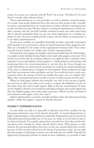 6                                                               EVOLUTION   VS.   CREATIONISM

correct. In science, too, someone will call “Foul!” (or at least, “You blew it!”) if a test
doesn’t consider other relevant factors.
    Direct experimentation is a very powerful—as well as familiar—research design.
As a result, some people think that this is the only way that science works. Actually,
in science, experimentation is not as important as testing, and direct experimentation
is only one kind of testing. The key element to testing an explanation is to hold vari-
ables constant, and one can hold variables constant in many ways other than being
able to directly manipulate them (as one can water temperature in a washing ma-
chine). In fact, the more complicated the science, the less likely an experimenter is
to use direct experimentation.
    In some tests, variables are controlled statistically; in others, especially in biological
field research or in social sciences, there are natural situations where important vari-
ables are controlled by the nature of the experimental situation itself. These obser-
vational research designs are another type of direct experimentation.
    Noticing that male guppies are brightly colored and smaller than the drab females,
you might wonder whether having bright colors made male guppies easier prey. How
would you test this idea? If conditions allowed, you might be able to perform a direct
experiment by moving brightly colored guppies to a high-predation environment and
monitoring them over several generations to see how they do. If not, though, you
could still perform an observational experiment by looking for natural populations
of the same or related species of guppies in environments where predation was high
and other environments where predation was low. You would also want to pick envi-
ronments where the amount of food was roughly the same—can you explain why?
What other environmental factors would you want to hold constant at both sites?
    When you find guppy habitats that naturally vary only in the amount of preda-
tion and not in other ways, then you’re ready to compare the brightness of color in
the males. Does the color of male guppies differ in the two environments? If males
are less brightly colored in environments with high predation, this would support the
idea that brighter guppy color makes males easier prey. (What if in the two kinds of
environments, male guppy color is the same?)
    Indirect experimentation is used for scientific problems where the phenomena being
studied—unlike the guppies—cannot be directly observed.

INDIRECT EXPERIMENTATION
    In some fields, not only is it impossible to directly control the variables, but the
phenomena themselves may not be directly observable. A research design known as
indirect experimentation is often utilized in such fields. Explanations can be tested even
if the phenomena being studied are too far away, too small, or too far back in time to
be observed directly. For example, giant planets recently have been discovered orbit-
ing distant stars—though we cannot directly observe them. Their presence is indi-
cated by the gravitational effects they have on the suns around which they revolve:
because of what we know about how the theory of gravitation works, we can infer
that the passage of a big planet around a sun will make the sun wobble. Through the
application of principles and laws in which we have confidence, it is possible to infer
 