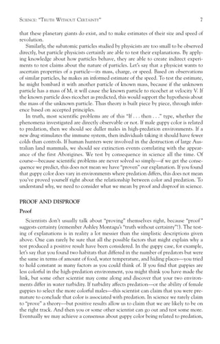 SCIENCE: “TRUTH WITHOUT CERTAINTY”                                                      7

that these planetary giants do exist, and to make estimates of their size and speed of
revolution.
   Similarly, the subatomic particles studied by physicists are too small to be observed
directly, but particle physicists certainly are able to test their explanations. By apply-
ing knowledge about how particles behave, they are able to create indirect experi-
ments to test claims about the nature of particles. Let’s say that a physicist wants to
ascertain properties of a particle—its mass, charge, or speed. Based on observations
of similar particles, he makes an informed estimate of the speed. To test the estimate,
he might bombard it with another particle of known mass, because if the unknown
particle has a mass of M, it will cause the known particle to ricochet at velocity V. If
the known particle does ricochet as predicted, this would support the hypothesis about
the mass of the unknown particle. Thus theory is built piece by piece, through infer-
ence based on accepted principles.
   In truth, most scientific problems are of this “If . . . then . . .” type, whether the
phenomena investigated are directly observable or not. If male guppy color is related
to predation, then we should see duller males in high-predation environments. If a
new drug stimulates the immune system, then individuals taking it should have fewer
colds than controls. If human hunters were involved in the destruction of large Aus-
tralian land mammals, we should see extinction events correlating with the appear-
ance of the first Aborigines. We test by consequence in science all the time. Of
course—because scientific problems are never solved so simply—if we get the conse-
quence we predict, this does not mean we have “proven” our explanation. If you found
that guppy color does vary in environments where predation differs, this does not mean
you’ve proved yourself right about the relationship between color and predation. To
understand why, we need to consider what we mean by proof and disproof in science.

PROOF AND DISPROOF
Proof
    Scientists don’t usually talk about “proving” themselves right, because “proof ”
suggests certainty (remember Ashley Montagu’s “truth without certainty”!). The test-
ing of explanations is in reality a lot messier than the simplistic descriptions given
above. One can rarely be sure that all the possible factors that might explain why a
test produced a positive result have been considered. In the guppy case, for example,
let’s say that you found two habitats that differed in the number of predators but were
the same in terms of amount of food, water temperature, and hiding places—you tried
to hold constant as many factors as you could think of. If you find that guppies are
less colorful in the high-predation environment, you might think you have made the
link, but some other scientist may come along and discover that your two environ-
ments differ in water turbidity. If turbidity affects predation—or the ability of female
guppies to select the more colorful males—this scientist can claim that you were pre-
mature to conclude that color is associated with predation. In science we rarely claim
to “prove” a theory—but positive results allow us to claim that we are likely to be on
the right track. And then you or some other scientist can go out and test some more.
Eventually we may achieve a consensus about guppy color being related to predation,
 