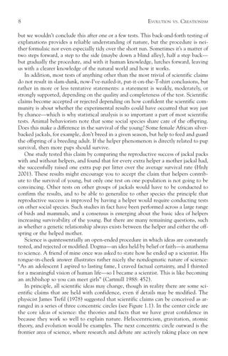 8                                                           EVOLUTION   VS.   CREATIONISM

but we wouldn’t conclude this after one or a few tests. This back-and-forth testing of
explanations provides a reliable understanding of nature, but the procedure is nei-
ther formulaic nor even especially tidy over the short run. Sometimes it’s a matter of
two steps forward, a step to the side (maybe down a blind alley), half a step back—
but gradually the procedure, and with it human knowledge, lurches forward, leaving
us with a clearer knowledge of the natural world and how it works.
   In addition, most tests of anything other than the most trivial of scientific claims
do not result in slam-dunk, now-I’ve-nailed-it, put-it-on-the-T-shirt conclusions, but
rather in more or less tentative statements: a statement is weakly, moderately, or
strongly supported, depending on the quality and completeness of the test. Scientific
claims become accepted or rejected depending on how confident the scientific com-
munity is about whether the experimental results could have occurred that way just
by chance—which is why statistical analysis is so important a part of most scientific
tests. Animal behaviorists note that some social species share care of the offspring.
Does this make a difference in the survival of the young? Some female African silver-
backed jackals, for example, don’t breed in a given season, but help to feed and guard
the offspring of a breeding adult. If the helper phenomenon is directly related to pup
survival, then more pups should survive.
   One study tested this claim by comparing the reproductive success of jackal packs
with and without helpers, and found that for every extra helper a mother jackal had,
she successfully raised one extra pup per litter over the average survival rate (Hrdy
2001). These results might encourage you to accept the claim that helpers contrib-
ute to the survival of young, but only one test on one population is not going to be
convincing. Other tests on other groups of jackals would have to be conducted to
confirm the results, and to be able to generalize to other species the principle that
reproductive success is improved by having a helper would require conducting tests
on other social species. Such studies in fact have been performed across a large range
of birds and mammals, and a consensus is emerging about the basic idea of helpers
increasing survivability of the young. But there are many remaining questions, such
as whether a genetic relationship always exists between the helper and either the off-
spring or the helped mother.
   Science is quintessentially an open-ended procedure in which ideas are constantly
tested, and rejected or modified. Dogma—an idea held by belief or faith—is anathema
to science. A friend of mine once was asked to state how he ended up a scientist. His
tongue-in-cheek answer illustrates rather nicely the nondogmatic nature of science:
“As an adolescent I aspired to lasting fame, I craved factual certainty, and I thirsted
for a meaningful vision of human life—so I became a scientist. This is like becoming
an archbishop so you can meet girls” (Cartmill 1988: 452).
   In principle, all scientific ideas may change, though in reality there are some sci-
entific claims that are held with confidence, even if details may be modified. The
physicist James Trefil (1978) suggested that scientific claims can be conceived as ar-
ranged in a series of three concentric circles (see Figure 1.1). In the center circle are
the core ideas of science: the theories and facts that we have great confidence in
because they work so well to explain nature. Heliocentricism, gravitation, atomic
theory, and evolution would be examples. The next concentric circle outward is the
frontier area of science, where research and debate are actively taking place on new
 