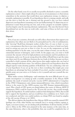 10                                                            EVOLUTION   VS.   CREATIONISM

   On the other hand, even if it is usually not possible absolutely to prove a scientific
explanation correct—there might always be some set of circumstances or observations
somewhere in the universe that would show your explanation wrong—to disprove a
scientific explanation is possible. If you hypothesize that it is raining outside, and walk
out the door to find the sun is shining and the ground is dry, you have indeed
disproven your hypothesis (assuming you are not hallucinating). So disproving an ex-
planation is easier than proving one true, and, in fact, progress in scientific explana-
tion has largely come by rejecting alternate explanations. The ones that haven’t been
disconfirmed yet are the ones we work with—and some of those we feel very confi-
dent about.

Disproof
    Now, if you are a scientist, obviously you will collect observations that support your
explanation, but others are not likely to be persuaded just by a list of confirmations.
Like “proving” RealClean detergent washes clothes best, it’s easy to find—or con-
coct—circumstances that favor your view, which is why you have to bend over back-
ward in setting up your test so that it is fair. So you set the temperature on both
washing machines to be the same, you use the same volume of water, you use the rec-
ommended amount of detergent, and so forth. In the guppy case, you want to hold
constant the amount of food in high-predation environments and low-predation en-
vironments, and so on. If you are wrong about the ability of RealClean to get the stains
out, there won’t be any difference between the two loads of clothes, because you have
controlled or held constant all the other factors that might explain why one load of
clothes emerged with fewer stains. You will have disproved your hypothesis about the
alleged superior stain-cleaning qualities of RealClean. You are conducting a fair test
of your hypothesis if you set up the test so that everything that might give your
hypothesis an advantage has been excluded. If you don’t, another scientist will very
quickly point out your error, so it’s better to do it yourself and save yourself the em-
barrassment!
    What makes science challenging—and sometimes the most difficult part of a sci-
entific investigation—is coming up with a testable statement. Is the African AIDS
epidemic the result of tainted oral polio vaccine (OPV) administered to Congolese
in the 1950s? Chimpanzees carry simian immunodeficiency virus, which researchers
believe is the source for the AIDS-causing virus HIV (human immunodeficiency
virus). Was a batch of OPV grown on chimp kidneys the source of African AIDS? If
chimpanzee DNA could be found in the 50-year-old vaccine, that would strongly
support the hypothesis. If careful analysis could not find chimpanzee DNA, that would
fail to support the hypothesis, and you would have less confidence in it. Such a test
was conducted, and after very careful analysis, no chimp DNA was found in samples
of the old vaccine (Poinar et al. 2001).
    This did not disprove the hypothesis that African AIDS was caused by tainted OPV
(perhaps one of the other batches was tainted), but it is strong evidence against it.
Again, as in most science, we are dealing with probabilities: if all four batches of OPV
sent to Africa in the 1950s were prepared in the same manner, at the same time, in
the same laboratory, what is the probability that one would be completely free of
 