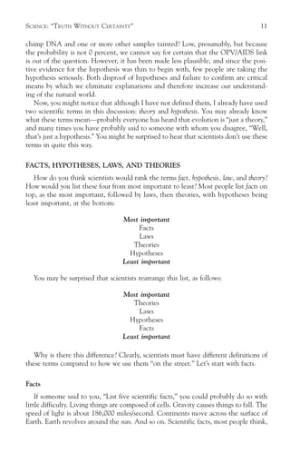 SCIENCE: “TRUTH WITHOUT CERTAINTY”                                                     11

chimp DNA and one or more other samples tainted? Low, presumably, but because
the probability is not 0 percent, we cannot say for certain that the OPV/AIDS link
is out of the question. However, it has been made less plausible, and since the posi-
tive evidence for the hypothesis was thin to begin with, few people are taking the
hypothesis seriously. Both disproof of hypotheses and failure to confirm are critical
means by which we eliminate explanations and therefore increase our understand-
ing of the natural world.
   Now, you might notice that although I have not defined them, I already have used
two scientific terms in this discussion: theory and hypothesis. You may already know
what these terms mean—probably everyone has heard that evolution is “just a theory,”
and many times you have probably said to someone with whom you disagree, “Well,
that’s just a hypothesis.” You might be surprised to hear that scientists don’t use these
terms in quite this way.

FACTS, HYPOTHESES, LAWS, AND THEORIES
   How do you think scientists would rank the terms fact, hypothesis, law, and theory?
How would you list these four from most important to least? Most people list facts on
top, as the most important, followed by laws, then theories, with hypotheses being
least important, at the bottom:

                                    Most important
                                         Facts
                                         Laws
                                       Theories
                                      Hypotheses
                                    Least important

   You may be surprised that scientists rearrange this list, as follows:

                                    Most important
                                       Theories
                                         Laws
                                      Hypotheses
                                         Facts
                                    Least important

   Why is there this difference? Clearly, scientists must have different definitions of
these terms compared to how we use them “on the street.” Let’s start with facts.

Facts
    If someone said to you, “List five scientific facts,” you could probably do so with
little difficulty. Living things are composed of cells. Gravity causes things to fall. The
speed of light is about 186,000 miles/second. Continents move across the surface of
Earth. Earth revolves around the sun. And so on. Scientific facts, most people think,
 