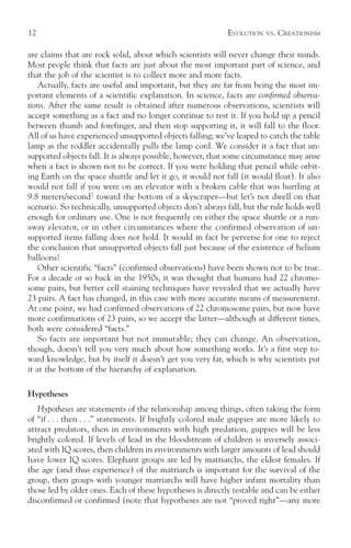 12                                                          EVOLUTION   VS.   CREATIONISM

are claims that are rock solid, about which scientists will never change their minds.
Most people think that facts are just about the most important part of science, and
that the job of the scientist is to collect more and more facts.
    Actually, facts are useful and important, but they are far from being the most im-
portant elements of a scientific explanation. In science, facts are confirmed observa-
tions. After the same result is obtained after numerous observations, scientists will
accept something as a fact and no longer continue to test it. If you hold up a pencil
between thumb and forefinger, and then stop supporting it, it will fall to the floor.
All of us have experienced unsupported objects falling; we’ve leaped to catch the table
lamp as the toddler accidentally pulls the lamp cord. We consider it a fact that un-
supported objects fall. It is always possible, however, that some circumstance may arise
when a fact is shown not to be correct. If you were holding that pencil while orbit-
ing Earth on the space shuttle and let it go, it would not fall (it would float). It also
would not fall if you were on an elevator with a broken cable that was hurtling at
9.8 meters/second2 toward the bottom of a skyscraper—but let’s not dwell on that
scenario. So technically, unsupported objects don’t always fall, but the rule holds well
enough for ordinary use. One is not frequently on either the space shuttle or a run-
away elevator, or in other circumstances where the confirmed observation of un-
supported items falling does not hold. It would in fact be perverse for one to reject
the conclusion that unsupported objects fall just because of the existence of helium
balloons!
    Other scientific “facts” (confirmed observations) have been shown not to be true.
For a decade or so back in the 1950s, it was thought that humans had 22 chromo-
some pairs, but better cell staining techniques have revealed that we actually have
23 pairs. A fact has changed, in this case with more accurate means of measurement.
At one point, we had confirmed observations of 22 chromosome pairs, but now have
more confirmations of 23 pairs, so we accept the latter—although at different times,
both were considered “facts.”
    So facts are important but not immutable; they can change. An observation,
though, doesn’t tell you very much about how something works. It’s a first step to-
ward knowledge, but by itself it doesn’t get you very far, which is why scientists put
it at the bottom of the hierarchy of explanation.

Hypotheses
   Hypotheses are statements of the relationship among things, often taking the form
of “if . . . then . . .” statements. If brightly colored male guppies are more likely to
attract predators, then in environments with high predation, guppies will be less
brightly colored. If levels of lead in the bloodstream of children is inversely associ-
ated with IQ scores, then children in environments with larger amounts of lead should
have lower IQ scores. Elephant groups are led by matriarchs, the eldest females. If
the age (and thus experience) of the matriarch is important for the survival of the
group, then groups with younger matriarchs will have higher infant mortality than
those led by older ones. Each of these hypotheses is directly testable and can be either
disconfirmed or confirmed (note that hypotheses are not “proved right”—any more
 