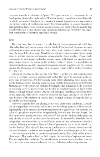 SCIENCE: “TRUTH WITHOUT CERTAINTY”                                                    13

than any scientific explanation is “proven”). Hypotheses are very important in the
development of scientific explanations. Whether rejected or confirmed, tested hypoth-
eses help to build explanations by removing incorrect approaches and encouraging
the further testing of fruitful ones. Much hypothesis testing in science depends on
demonstrating that a result found in a comparison occurs more or less frequently than
would be the case if only chance were operating; statistics and probability are impor-
tant components of scientific hypothesis testing.

Laws
   There are many laws in science (e.g., the laws of thermodynamics, Mendel’s laws
of heredity, Newton’s inverse square law, the Hardy-Weinberg law). Laws are extremely
useful empirical generalizations: they state what, under certain conditions, will hap-
pen. During cell division, under Mendel’s law of independent assortment, we expect
genes to act like particles and separate independently of one another. Under condi-
tions found in most places on Earth’s surface, masses will attract one another in in-
verse proportion to the square of the distance between them. If a population of
organisms is above a certain size, is not undergoing natural selection, and has random
mating, the frequency of genotypes of a two-gene system will be in the proportion
p2 + 2pq + q2.
   Outside of science, we also use the term “law.” It is the law that everyone must
stop for a stoplight. Laws are uniform, and in that they apply to everyone in the so-
ciety, they are universal. We don’t usually think of laws changing, but of course they
do: the legal system has a history, and we can see that the legal code used in the United
States has evolved over several centuries from legal codes in England. Still, laws must
be relatively stable or people would not be able to conduct business or know which
practices will get them in trouble. One will not anticipate that if today everyone drives
on the right side of the street, tomorrow everyone will begin driving on the left. Per-
haps because of the stability of societal laws, we tend to think of scientific laws as
also stable and unchanging.
   However, scientific laws can change, or not hold under some conditions. Mendel’s
law of independent assortment tells us that the hereditary particles will behave in-
dependently as they are passed down from generation to generation. For example, the
color of a pea flower is passed on independently from the trait for stem length. But
after more study, geneticists found that Mendel’s law can be “broken” if the genes are
very closely associated on the same chromosome. So minimally, Mendel’s law of
independent assortment had to be modified in terms of new information—which is
standard behavior in science. Newton’s law of gravitation has to be modified (i.e.,
can be “broken” like Mendel’s law) under conditions of a vacuum. Some laws will
not hold if certain conditions are changed. Laws, then, can change just as facts can.
   Laws are important, but as descriptive generalizations, they rarely explain natural
phenomena. That is the role of the final stage in the hierarchy of explanation: theory.
Theories explain laws and facts. Theories therefore are more important than laws and
facts, and thus scientists place them at the top of the hierarchy of explanation.
 