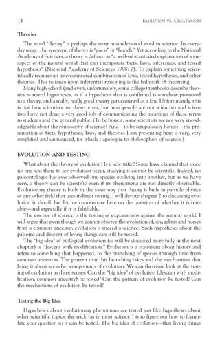 14                                                          EVOLUTION   VS.   CREATIONISM

Theories
    The word “theory” is perhaps the most misunderstood word in science. In every-
day usage, the synonym of theory is “guess” or “hunch.” Yet according to the National
Academy of Sciences, a theory is defined as “a well-substantiated explanation of some
aspect of the natural world that can incorporate facts, laws, inferences, and tested
hypotheses” (National Academy of Sciences 1998: 7). To explain something scien-
tifically requires an interconnected combination of laws, tested hypotheses, and other
theories. This reliance upon inferential reasoning is the hallmark of theorizing.
    Many high school (and even, unfortunately, some college) textbooks describe theo-
ries as tested hypotheses, as if a hypothesis that is confirmed is somehow promoted
to a theory, and a really, really good theory gets crowned as a law. Unfortunately, this
is not how scientists use these terms, but most people are not scientists and scien-
tists have not done a very good job of communicating the meanings of these terms
to students and the general public. (To be honest, some scientists are not very knowl-
edgeable about the philosophy of science! And—to be scrupulously honest—the pre-
sentation of facts, hypotheses, laws, and theories I am presenting here is very, very
simplified and unnuanced, for which I apologize to philosophers of science.)

EVOLUTION AND TESTING
   What about the theory of evolution? Is it scientific? Some have claimed that since
no one was there to see evolution occur, studying it cannot be scientific. Indeed, no
paleontologist has ever observed one species evolving into another, but as we have
seen, a theory can be scientific even if its phenomena are not directly observable.
Evolutionary theory is built in the same way that theory is built in particle physics
or any other field that uses indirect testing. I will devote chapter 2 to discussing evo-
lution in detail, but let me concentrate here on the question of whether it is test-
able—and especially if it is falsifiable.
   The essence of science is the testing of explanations against the natural world. I
will argue that even though we cannot observe the evolution of, say, zebras and horses
from a common ancestor, evolution is indeed a science. Such hypotheses about the
patterns and descent of living things can still be tested.
   The “big idea” of biological evolution (as will be discussed more fully in the next
chapter) is “descent with modification.” Evolution is a statement about history and
refers to something that happened, to the branching of species through time from
common ancestors. The pattern that this branching takes and the mechanisms that
bring it about are other components of evolution. We can therefore look at the test-
ing of evolution in three senses: Can the “big idea” of evolution (descent with modi-
fication, common ancestry) be tested? Can the pattern of evolution be tested? Can
the mechanisms of evolution be tested?

Testing the Big Idea
   Hypotheses about evolutionary phenomena are tested just like hypotheses about
other scientific topics: the trick (as in most science!) is to figure out how to formu-
late your question so it can be tested. The big idea of evolution—that living things
 
