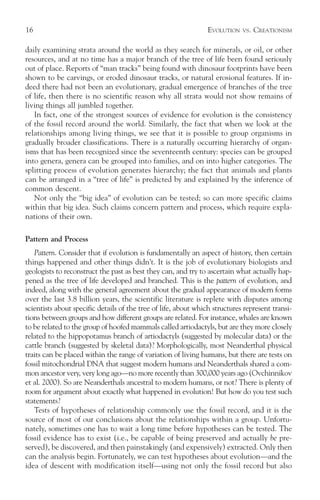 16                                                               EVOLUTION   VS.   CREATIONISM

daily examining strata around the world as they search for minerals, or oil, or other
resources, and at no time has a major branch of the tree of life been found seriously
out of place. Reports of “man tracks” being found with dinosaur footprints have been
shown to be carvings, or eroded dinosaur tracks, or natural erosional features. If in-
deed there had not been an evolutionary, gradual emergence of branches of the tree
of life, then there is no scientific reason why all strata would not show remains of
living things all jumbled together.
   In fact, one of the strongest sources of evidence for evolution is the consistency
of the fossil record around the world. Similarly, the fact that when we look at the
relationships among living things, we see that it is possible to group organisms in
gradually broader classifications. There is a naturally occurring hierarchy of organ-
isms that has been recognized since the seventeenth century: species can be grouped
into genera, genera can be grouped into families, and on into higher categories. The
splitting process of evolution generates hierarchy; the fact that animals and plants
can be arranged in a “tree of life” is predicted by and explained by the inference of
common descent.
   Not only the “big idea” of evolution can be tested; so can more specific claims
within that big idea. Such claims concern pattern and process, which require expla-
nations of their own.

Pattern and Process
   Pattern. Consider that if evolution is fundamentally an aspect of history, then certain
things happened and other things didn’t. It is the job of evolutionary biologists and
geologists to reconstruct the past as best they can, and try to ascertain what actually hap-
pened as the tree of life developed and branched. This is the pattern of evolution, and
indeed, along with the general agreement about the gradual appearance of modern forms
over the last 3.8 billion years, the scientific literature is replete with disputes among
scientists about specific details of the tree of life, about which structures represent transi-
tions between groups and how different groups are related. For instance, whales are known
to be related to the group of hoofed mammals called artiodactyls, but are they more closely
related to the hippopotamus branch of artiodactyls (suggested by molecular data) or the
cattle branch (suggested by skeletal data)? Morphologically, most Neanderthal physical
traits can be placed within the range of variation of living humans, but there are tests on
fossil mitochondrial DNA that suggest modern humans and Neanderthals shared a com-
mon ancestor very, very long ago—no more recently than 300,000 years ago (Ovchinnikov
et al. 2000). So are Neanderthals ancestral to modern humans, or not? There is plenty of
room for argument about exactly what happened in evolution! But how do you test such
statements?
   Tests of hypotheses of relationship commonly use the fossil record, and it is the
source of most of our conclusions about the relationships within a group. Unfortu-
nately, sometimes one has to wait a long time before hypotheses can be tested. The
fossil evidence has to exist (i.e., be capable of being preserved and actually be pre-
served), be discovered, and then painstakingly (and expensively) extracted. Only then
can the analysis begin. Fortunately, we can test hypotheses about evolution—and the
idea of descent with modification itself—using not only the fossil record but also
 
