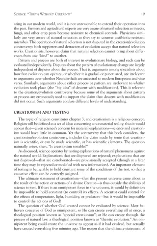 SCIENCE: “TRUTH WITHOUT CERTAINTY”                                                     19

ating in our modern world, and it is not unreasonable to extend their operation into
the past. Farmers and agricultural experts are very aware of natural selection as insects,
fungi, and other crop pests become resistant to chemical controls. Physicians simi-
larly are very aware of natural selection as they try to counter antibiotic-resistant
microbes. The operation of natural selection is not disputed in the creation/evolution
controversy: both supporters and detractors of evolution accept that natural selection
works. Creationists, however, claim that natural selection cannot bring about differ-
ences from one “kind” to another.
   Pattern and process are both of interest in evolutionary biology, and each can be
evaluated independently. Disputes about the pattern of evolutionary change are largely
independent of disputes about the process. That is, arguments among specialists about
how fast evolution can operate, or whether it is gradual or punctuated, are irrelevant
to arguments over whether Neanderthals are ancestral to modern Europeans and vice
versa. Similarly, arguments about either process or pattern are irrelevant to whether
evolution took place (the “big idea” of descent with modification). This is relevant
to the creation/evolution controversy because some of the arguments about pattern
or process are erroneously used to support the claim that descent with modification
did not occur. Such arguments confuse different levels of understanding.

CREATIONISM AND TESTING
   The topic of religion constitutes chapter 3, and creationism is a religious concept.
Religion will be defined as a set of ideas concerning a nonmaterial reality; thus it would
appear that—given science’s concern for material explanations—science and creation-
ism would have little in common. Yet the controversy that this book considers, the
creationism/evolution controversy, includes the claim made by some that creation-
ism is scientific, or can be made scientific, or has scientific elements. The question
naturally arises, then, “Is creationism testable?”
   As discussed, science operates by testing explanations of natural phenomena against
the natural world. Explanations that are disproved are rejected; explanations that are
not disproved—that are corroborated—are provisionally accepted (though at a later
time they may be rejected or modified with new information). An important element
of testing is being able to hold constant some of the conditions of the test, so that a
causative effect can be correctly assigned.
   The ultimate statement of creationism—that the present universe came about as
the result of the action or actions of a divine Creator—is thus outside the abilities of
science to test. If there is an omnipotent force in the universe, it would by definition
be impossible to hold constant (to control) its effects. A scientist could control for
the effects of temperature, light, humidity, or predators—but it would be impossible
to control the actions of God!
   The question of whether God created cannot be evaluated by science. Most be-
lievers conceive of God as omnipotent, so He can create everything all at once, a
theological position known as “special creationism”; or He can create through the
process of natural law, a theological position known as “theistic evolution.” An om-
nipotent being could create the universe to appear as if it had evolved, but actually
have created everything five minutes ago. The reason that the ultimate statement of
 