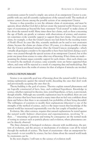 20                                                           EVOLUTION   VS.   CREATIONISM

creationism cannot be tested is simple: any action of an omnipotent Creator is com-
patible with any and all scientific explanations of the natural world. The methods of
science cannot choose among the possible actions of an omnipotent Creator.
    Science is thus powerless to test the ultimate claim of creationism, and must be
agnostic about whether God did or did not create the material world. However, some
types of creationism go beyond the basic statement “God created” to make claims of
fact about the natural world. Many times these fact claims, such as those concerning
the age of Earth, are greatly at variance with observations of science, and creation-
ists sometimes evoke scientific support to support these fact claims. One creationist
claim, for example, is that the Grand Canyon was laid down by the receding waters
of Noah’s Flood. In cases like this, scientific methods can be used to test creationist
claims, because the claims are claims of fact. Of course, it is always possible to claim
that the Creator performed miracles (that the Grand Canyon stratigraphy—which
virtually all geologists consider to be impossible to have been laid down during a year’s
time—was created through the special actions of an omnipotent Creator), but at this
point one passes from science to some other way of knowing. If fact claims are made—
assuming the claimer argues scientific support for such claims—then such claims can
be tested by the methods of science; some scientific views are better supported than
others, and some will be rejected as a result of comparing data and methodology. But
such occasions leave the realm of science for that of religion if miracles are invoked.

CONCLUSION/SUMMARY
   Science is an especially good way of knowing about the natural world. It involves
testing explanations against the natural world, discarding the ones that don’t work
and provisionally accepting the ones that do.
   Theory-building is the goal of science. Theories explain natural phenomena and
are logically constructed of facts, laws, and confirmed hypotheses. Knowledge in
science, whether expressed in theories, laws, tested hypotheses, or facts, is provisional,
though reliable. Although any scientific explanation may be modified, there are core
ideas of science that have been tested so many times that we feel very confident about
them and believe that there is an extremely low probability of their being discarded.
The willingness of scientists to modify their explanations (theories) is one of the
strengths of the method of science, and it is the major reason that knowledge of the
natural world has increased exponentially over the last couple of hundred years.
   Evolution, like other sciences, requires that natural explanations be tested against
the natural world. Indirect observation and experimentation, involving “if . . .
then . . .” structuring of questions and testing by consequence are the normal mode
of testing in sciences such as particle physics and evolution, where phenomena can-
not be directly observed.
   The three elements of biological evolution—descent with modification, the pat-
tern of evolution, and the process or mechanisms of evolution—can all be tested
through the methods of science. The heart of creationism—that an omnipotent be-
ing created—is not testable by science, but fact claims about the natural world made
by creationists can be.
   In the next chapter, I will turn to the science of evolution itself.
 