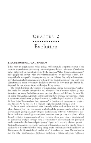CHAPTER 2
                             ○ ○ ○ ○ ○ ○ ○ ○ ○ ○ ○ ○ ○ ○ ○



                              Evolution

EVOLUTION BROAD AND NARROW
It has been my experience as both a college professor and a longtime observer of the
creationism/evolution controversy that most people have a definition of evolution
rather different from that of scientists. To the question “What does evolution mean?”
most people will answer, “Man evolved from monkeys” or “molecules to man.” Set-
ting aside the sex-specific language (surely no one believes that only males evolved;
reproduction is challenging enough without trying to do it using only one sex), both
definitions are much too narrow. Evolution involves far more than just human be-
ings and, for that matter, far more than just living things.
    The broad definition of evolution is “a cumulative change through time,” and re-
fers to the fact that the universe has had a history—that if we were able to go back
into time, we would find different stars, galaxies, planets, and different forms of life
on Earth. Stars, galaxies, planets, and living things have changed through time. There
is astronomical evolution, geological evolution, and biological evolution. Evolution,
far from being “Man evolved from monkeys,” is thus integral to astronomy, geology,
and biology. As we will see, it is relevant to physics and chemistry as well.
    Evolution needs to be defined more narrowly within each of the scientific disci-
plines because both the phenomena studied and the processes and mechanisms of
cosmological, geological, and biological evolution are different. Astronomical evo-
lution deals with cosmology: the origin of elements, stars, galaxies, and planets. Geo-
logical evolution is concerned with the evolution of our own planet: its origin and
its cumulative changes through time. Mechanisms of astronomical and geological
evolution involve the laws and principles of physics and chemistry: thermodynamics,
heat, cold, expansion, contraction, erosion, sedimentation, and the like. In biology,
evolution is the inference that living things share common ancestors and have, in
Darwin’s words, “descended with modification” from these ancestors. The main—but
not the only—mechanism of biological evolution is natural selection. Although
 