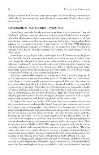 24                                                          EVOLUTION   VS.   CREATIONISM

biological evolution is the most contentious aspect of the teaching of evolution in
public schools, some creationists raise objections to astronomical and geological evo-
lution as well.

ASTRONOMICAL AND CHEMICAL EVOLUTION
   Cosmologists conclude that the universe as we know it today originated from the
“big bang” explosion that erupted from a compact, extremely dense mass and spread
outward in all directions. Astronomers have found evidence that stars evolved from
gravitational effects on swirling gases left over from the big bang. Stars combined into
galaxies, the total number of which is only dimly perceived (Silk 1994). Beginning
with helium, heavier elements were formed in the energy-rich cores of young stars
through atomic fusion. Thus the elements were formed over approximately 10–12
billion years.
   Cosmologists and geologists tell us that between 4 and 5 billion years ago the planet
Earth formed from the accumulation of matter encircling our sun. In earlier times
Earth looked far different from what we see today: an inhospitable place scorched by
radiation, bombarded by meteorites and comets, and belching noxious chemicals from
volcanoes and massive cracks in the planet’s crust. Yet it is hypothesized that Earth’s
atmosphere evolved from that outgassing, and water might well have been brought
to our planet’s surface by those comets crashing into it.
   Earth was bombarded by meteors and comets until about 3.8 billion years ago. In
such an environment, life could not have survived. Shortly after the bombardment
ceased, however, primitive replicating structures appeared. Currently, there is not yet
a consensus about how these first living things originated, and there are several di-
rections of active research. Before there were living creatures, of course, there had to
be organic (carbon-containing) molecules. Presently, these molecules are produced
only by living things, so the question of chemical “prebiotic” evolution involves de-
veloping plausible scenarios for the emergence of organic molecules such as sugars,
purines, and pyrimidines, and the building blocks of life, amino acids.
   To explore this question, in the 1950s scientists began experimenting to see
whether organic compounds could be formed from methane, ammonia, water vapor,
and hydrogen gases that researchers believed would have been present in Earth’s early
atmosphere. By electrically sparking combinations of gases, they were able to produce
most of the amino acids that occur in proteins—and also the same amino acids that
are found in meteorites—as well as other organic molecules (Miller 1992: 19). Be-
cause the actual composition of Earth’s early atmosphere is not known, investigators
have tried sparking various combinations of gases as well as the original blend. These
also produce amino acids (Rode 1999: 774). Apparently, organic molecules form spon-
taneously on Earth and elsewhere, leading one investigator to conclude, “There ap-
pears to be a universal organic chemistry, one that is manifest in interstellar space,
occurs in the atmospheres of the major planets of the solar system, and must also have
occurred in the reducing atmosphere of the primitive Earth” (Miller 1992: 20).
   For life to emerge, some organic molecules had to be formed and then combined
into amino acids and proteins, while other organic molecules had to be combined into
something that could replicate: some material that could pass information from gen-
 