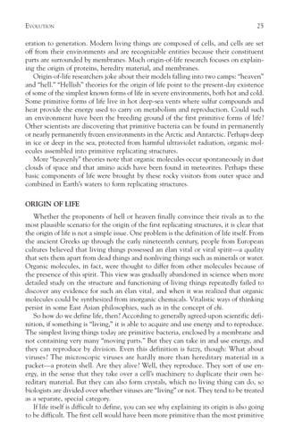 EVOLUTION                                                                                 25

eration to generation. Modern living things are composed of cells, and cells are set
off from their environments and are recognizable entities because their constituent
parts are surrounded by membranes. Much origin-of-life research focuses on explain-
ing the origin of proteins, heredity material, and membranes.
   Origin-of-life researchers joke about their models falling into two camps: “heaven”
and “hell.” “Hellish” theories for the origin of life point to the present-day existence
of some of the simplest known forms of life in severe environments, both hot and cold.
Some primitive forms of life live in hot deep-sea vents where sulfur compounds and
heat provide the energy used to carry on metabolism and reproduction. Could such
an environment have been the breeding ground of the first primitive forms of life?
Other scientists are discovering that primitive bacteria can be found in permanently
or nearly permanently frozen environments in the Arctic and Antarctic. Perhaps deep
in ice or deep in the sea, protected from harmful ultraviolet radiation, organic mol-
ecules assembled into primitive replicating structures.
   More “heavenly” theories note that organic molecules occur spontaneously in dust
clouds of space and that amino acids have been found in meteorites. Perhaps these
basic components of life were brought by these rocky visitors from outer space and
combined in Earth’s waters to form replicating structures.

ORIGIN OF LIFE
   Whether the proponents of hell or heaven finally convince their rivals as to the
most plausible scenario for the origin of the first replicating structures, it is clear that
the origin of life is not a simple issue. One problem is the definition of life itself. From
the ancient Greeks up through the early nineteenth century, people from European
cultures believed that living things possessed an élan vital or vital spirit—a quality
that sets them apart from dead things and nonliving things such as minerals or water.
Organic molecules, in fact, were thought to differ from other molecules because of
the presence of this spirit. This view was gradually abandoned in science when more
detailed study on the structure and functioning of living things repeatedly failed to
discover any evidence for such an élan vital, and when it was realized that organic
molecules could be synthesized from inorganic chemicals. Vitalistic ways of thinking
persist in some East Asian philosophies, such as in the concept of chi.
   So how do we define life, then? According to generally agreed-upon scientific defi-
nition, if something is “living,” it is able to acquire and use energy and to reproduce.
The simplest living things today are primitive bacteria, enclosed by a membrane and
not containing very many “moving parts.” But they can take in and use energy, and
they can reproduce by division. Even this definition is fuzzy, though: What about
viruses? The microscopic viruses are hardly more than hereditary material in a
packet—a protein shell. Are they alive? Well, they reproduce. They sort of use en-
ergy, in the sense that they take over a cell’s machinery to duplicate their own he-
reditary material. But they can also form crystals, which no living thing can do, so
biologists are divided over whether viruses are “living” or not. They tend to be treated
as a separate, special category.
   If life itself is difficult to define, you can see why explaining its origin is also going
to be difficult. The first cell would have been more primitive than the most primitive
 