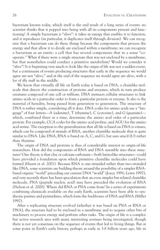 26                                                           EVOLUTION   VS.   CREATIONISM

bacterium known today, which itself is the end result of a long series of events: no
scientist thinks that it popped into being with all its components present and func-
tioning! A simple bacterium is “alive”: it takes in energy that enables it to function,
and it reproduces (in particular, it duplicates itself through division). We can recog-
nize that a bacterium can do these things because the components that process the
energy and that allow it to divide are enclosed within a membrane; we can recognize
a bacterium as an entity: a cell that has several components that in a sense “co-
operate.” What if there were a single structure that was not enclosed by a membrane,
but that nonetheless could conduct a primitive metabolism? Would we consider it
“alive”? It is beginning very much to look like the origin of life was not a sudden event,
but a continuum of events producing structures that early in the sequence we would
agree are not “alive,” and at the end of the sequence we would agree are alive, with a
lot of iffy stuff in the middle.
   We know that virtually all life on Earth today is based on DNA, a chainlike mol-
ecule that directs the construction of proteins and enzymes, which in turn produce
creatures composed of one cell or trillions. DNA instructs cellular structures to link
amino acids in a particular order to form a particular protein or enzyme. It also is the
material of heredity, being passed from generation to generation. The structure of
DNA is rather simple, considering all it does. DNA codes for amino acids use a “lan-
guage” of four letters—A (adenine), T (thymine), C (cytosine), and G (guanine)—
which, combined three at a time, determine the amino acid order of a particular
protein. For example, CCA codes for the amino acid proline, and AGU for the amino
acid serine. The exception to the generalization that all life is based on DNA is viruses,
which can be composed of strands of RNA, another chainlike molecule that is quite
similar to DNA. Like DNA, RNA is based on A, C, and G, but uses uracil (U) rather
than thymine.
   The origin of DNA and proteins is thus of considerable interest to origin-of-life
researchers. How did the components of RNA and DNA assemble into these struc-
tures? One theory is that clay or calcium carbonate—both latticelike structures—could
have provided a foundation upon which primitive chainlike molecules could have
formed (Hazen et al. 2001). Because RNA is one-stranded rather than two-stranded
like DNA, some scientists are building theory around the possibility of a simpler RNA-
based organic “world” preceding our current DNA “world” (Joyce 1991; Lewis 1997),
and very recently there has been speculation that an even simpler but related chainlike
molecule, PNA (peptide nucleic acid) may have preceded the evolution of RNA
(Nelson et al. 2000). Where did RNA or PNA come from? In a series of experiments
combining chemicals available on the early Earth, scientists have been able to syn-
thesize purines and pyrimidines, which form the backbones of DNA and RNA (Miller
1992).
   After a replicating structure evolved (whether it was based on PNA or RNA or
DNA), the structure had to be enclosed in a membrane and to acquire other bits of
machinery to process energy and perform other tasks. The origin of life is a complex
but active research area with many interesting avenues being investigated, though
there is not yet consensus on the sequence of events that led to living things. But at
some point in Earth’s early history, perhaps as early as 3.8 billion years ago, life in
 