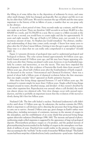 28                                                            EVOLUTION   VS.   CREATIONISM

the filling in of some deltas due to the deposition of sediments by rivers, and some
other small changes, little has changed, geologically. But our planet and life on it are
far, far older than 5,000 years. We need to measure the age of Earth and the time spans
important to the history of life in billions of years, a number that we can grasp only
in the abstract.
    A second is a short period of time. Sixty seconds make up a minute, and 60 min-
utes make up an hour. There are therefore 3,600 seconds in an hour, 86,400 in a day,
604,800 in a week, and 31,536,000 in a year. But to count to a billion seconds at the
rate of one a second, you would have to count night and day for approximately 31
years and eight months. The age of Earth is 4.5 billion years, not seconds. It is an
enormous amount of time. As Stephen Jay Gould remarked, “An abstract, intellec-
tual understanding of deep time comes easily enough—I know how many zeros to
place after the 10 when I mean billions. Getting it into the gut is quite another matter.
Deep time is so alien that we can really only comprehend it as metaphor” (Gould
1987: 3).
    Figure 2.1 presents divisions of geological time used to understand geological and
biological evolution. The solar system formed approximately 4.6 billion years ago;
Earth formed around 4.5 billion years ago, and life may have begun appearing rela-
tively soon after that. During our planet’s early years, however, it was bombarded regu-
larly by comets and meteorites, as was the moon. This may have impeded the
development of life: the first evidence of bacteria-like fossils dates from around 3.5
billion years ago, about half a billion years after the bombardment of Earth stopped.
As discussed in the section “Astronomical and Chemical Evolution,” there was a
period of about half a billion years of chemical evolution before the first structures
that one might consider “alive” appeared on Earth: primitive bacteria.
    After these first living things appeared between 3.5 and 4 billion years ago, life
continued to remain simple for more than 2 billion years. Single-celled living things
bumped around in water, absorbed energy, and divided—if they weren’t absorbed by
some other organism first. Reproduction was asexual: when a cell divided, the result
was almost always two identical cells. Very slow changes occur with asexual repro-
duction, and this is probably an important reason that the evolution of life moved so
slowly during life’s first few billion years.

   Nucleated Cells. The first cells lacked a nucleus. Nucleated (eukaryotic) cells didn’t
evolve until about 1.5 billion years ago. In eukaryotes, the nucleus contains the DNA,
which is important to cell division and to directing the processes that living things need
to carry out to survive. Around 2 billion years ago, great changes in Earth’s surface were
taking place, including movement of continents, increases in the amount of oxygen in
the atmosphere, and the establishment of an ozone shield that protected living things
against ultraviolet radiation (Strickberger 1996: 168). The increase and spread of photo-
synthesizing single-celled organisms is suggested by the appearance of large red geological
deposits. Photosynthesis produces oxygen as a by-product, and the gradual increase of
photosynthesizing bacteria resulted in the buildup of oxygen in the atmosphere over hun-
dreds of millions of years. Dissolved iron would oxidize in the presence of free oxygen,
thus accounting for the “red beds.” In the words of researcher William Schopf, “The Earth’s
oceans had been swept free of dissolved iron; lowly cyanobacteria—pond scum—had rusted
 