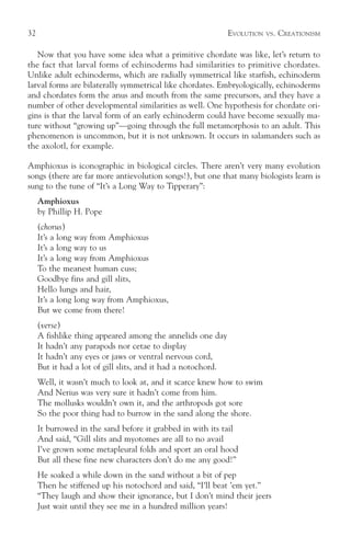 32                                                             EVOLUTION   VS.   CREATIONISM

   Now that you have some idea what a primitive chordate was like, let’s return to
the fact that larval forms of echinoderms had similarities to primitive chordates.
Unlike adult echinoderms, which are radially symmetrical like starfish, echinoderm
larval forms are bilaterally symmetrical like chordates. Embryologically, echinoderms
and chordates form the anus and mouth from the same precursors, and they have a
number of other developmental similarities as well. One hypothesis for chordate ori-
gins is that the larval form of an early echinoderm could have become sexually ma-
ture without “growing up”—going through the full metamorphosis to an adult. This
phenomenon is uncommon, but it is not unknown. It occurs in salamanders such as
the axolotl, for example.

Amphioxus is iconographic in biological circles. There aren’t very many evolution
songs (there are far more antievolution songs!), but one that many biologists learn is
sung to the tune of “It’s a Long Way to Tipperary”:
     Amphioxus
     by Phillip H. Pope
     (chorus)
     It’s a long way from Amphioxus
     It’s a long way to us
     It’s a long way from Amphioxus
     To the meanest human cuss;
     Goodbye fins and gill slits,
     Hello lungs and hair,
     It’s a long long way from Amphioxus,
     But we come from there!
     (verse)
     A fishlike thing appeared among the annelids one day
     It hadn’t any parapods nor cetae to display
     It hadn’t any eyes or jaws or ventral nervous cord,
     But it had a lot of gill slits, and it had a notochord.
     Well, it wasn’t much to look at, and it scarce knew how to swim
     And Nerius was very sure it hadn’t come from him.
     The mollusks wouldn’t own it, and the arthropods got sore
     So the poor thing had to burrow in the sand along the shore.
     It burrowed in the sand before it grabbed in with its tail
     And said, “Gill slits and myotomes are all to no avail
     I’ve grown some metapleural folds and sport an oral hood
     But all these fine new characters don’t do me any good!”
     He soaked a while down in the sand without a bit of pep
     Then he stiffened up his notochord and said, “I’ll beat ’em yet.”
     “They laugh and show their ignorance, but I don’t mind their jeers
     Just wait until they see me in a hundred million years!
 