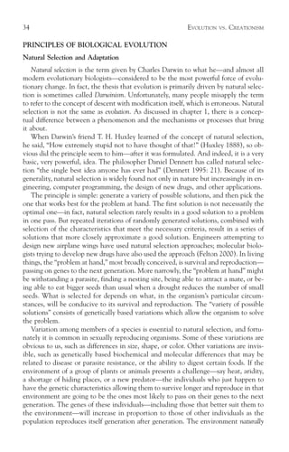 34                                                          EVOLUTION   VS.   CREATIONISM

PRINCIPLES OF BIOLOGICAL EVOLUTION
Natural Selection and Adaptation
   Natural selection is the term given by Charles Darwin to what he—and almost all
modern evolutionary biologists—considered to be the most powerful force of evolu-
tionary change. In fact, the thesis that evolution is primarily driven by natural selec-
tion is sometimes called Darwinism. Unfortunately, many people misapply the term
to refer to the concept of descent with modification itself, which is erroneous. Natural
selection is not the same as evolution. As discussed in chapter 1, there is a concep-
tual difference between a phenomenon and the mechanisms or processes that bring
it about.
   When Darwin’s friend T. H. Huxley learned of the concept of natural selection,
he said, “How extremely stupid not to have thought of that!” (Huxley 1888), so ob-
vious did the principle seem to him—after it was formulated. And indeed, it is a very
basic, very powerful, idea. The philosopher Daniel Dennett has called natural selec-
tion “the single best idea anyone has ever had” (Dennett 1995: 21). Because of its
generality, natural selection is widely found not only in nature but increasingly in en-
gineering, computer programming, the design of new drugs, and other applications.
   The principle is simple: generate a variety of possible solutions, and then pick the
one that works best for the problem at hand. The first solution is not necessarily the
optimal one—in fact, natural selection rarely results in a good solution to a problem
in one pass. But repeated iterations of randomly generated solutions, combined with
selection of the characteristics that meet the necessary criteria, result in a series of
solutions that more closely approximate a good solution. Engineers attempting to
design new airplane wings have used natural selection approaches; molecular biolo-
gists trying to develop new drugs have also used the approach (Felton 2000). In living
things, the “problem at hand,” most broadly conceived, is survival and reproduction—
passing on genes to the next generation. More narrowly, the “problem at hand” might
be withstanding a parasite, finding a nesting site, being able to attract a mate, or be-
ing able to eat bigger seeds than usual when a drought reduces the number of small
seeds. What is selected for depends on what, in the organism’s particular circum-
stances, will be conducive to its survival and reproduction. The “variety of possible
solutions” consists of genetically based variations which allow the organism to solve
the problem.
   Variation among members of a species is essential to natural selection, and fortu-
nately it is common in sexually reproducing organisms. Some of these variations are
obvious to us, such as differences in size, shape, or color. Other variations are invis-
ible, such as genetically based biochemical and molecular differences that may be
related to disease or parasite resistance, or the ability to digest certain foods. If the
environment of a group of plants or animals presents a challenge—say heat, aridity,
a shortage of hiding places, or a new predator—the individuals who just happen to
have the genetic characteristics allowing them to survive longer and reproduce in that
environment are going to be the ones most likely to pass on their genes to the next
generation. The genes of these individuals—including those that better suit them to
the environment—will increase in proportion to those of other individuals as the
population reproduces itself generation after generation. The environment naturally
 