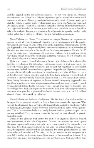 36                                                            EVOLUTION   VS.   CREATIONISM

and that depends on the particular environment—it’s not “one size fits all.” Because
environments can change, it is difficult to precisely predict what characteristics will
increase or decrease, though general predictions can be made. (No one would pre-
dict that natural selection would produce naked mole rats in the Arctic, for example.)
As a result, natural selection is sometimes defined as adaptive differential reproduction.
It is differential reproduction because some individuals reproduce more or less than
others. It is adaptive because the reason for the differential in reproduction has to do
with a value that a trait of set of traits has in a particular environment.

   Natural Selection and Chance. The myxomatosis example illustrates two important as-
pects of natural selection: it is dependent on the genetic variation present in the popula-
tion, and on the “value” of some of the genes in the population. Some individual rabbits
just happened to have the genetically based resistance to myxomatosis virus even before
the virus was introduced; the ability to tolerate the virus wasn’t generated by the “need”
to survive under tough circumstances. It is a matter of chance which particular rabbits
were lucky enough to have the set of genes conferring resistance. So is it correct to say
that natural selection is a chance process?
   Quite the contrary. Natural selection is the opposite of chance. It is adaptive dif-
ferential reproduction: the individuals that survive to pass on their genes do so be-
cause they have genes that are helpful (or at least not negative) in a particular
environment. Indeed, there are chance aspects to the production of genetic variability
in a population: Mendel’s laws of genetic recombination are, after all, based on prob-
ability. However, natural selection itself is far from being a chance process. If indeed
evolution is driven primarily by natural selection, then it is not the result of chance.
Now, during the course of a species’ evolution, unusual things may happen that are
outside of anything genetics or adaptation can affect, such as a mass extinction caused
by an asteroid striking Earth, but such events—though they may be dramatic—are
exceedingly rare. Such contingencies do not make evolution a chance phenomenon
any more than your life is governed by chance because there is a 1 in 2.8 million
chance of your being struck by lightning.

    Natural Selection and Perfection of Adaptation. The first batch of Australian rabbits to
be exposed to myxomatosis virus died in droves, though some survived to reproduce. Why
weren’t the offspring of these surviving rabbits completely resistant to the disease? A lot
of them died, too, though a smaller proportion compared to those in the parent’s genera-
tion. This is because natural selection usually does not result in perfectly adapted struc-
tures or individuals. There are several reasons for this, and one has to do with the genetic
basis of heredity.
    Genes are the elements that control the traits of an organism. They are located
on chromosomes, in the cells of organisms. Because chromosomes are paired, genes
also come in pairs, and for some traits, the two genes are identical. For mammals, genes
that code for a four-chambered heart do not vary—or at least if there are any vari-
ants, the organisms that have them don’t survive. But many genetic features do vary
from individual to individual. Variation can be produced when the two genes of a
pair differ, as they do for many traits. Some traits (perhaps most) are influenced by
more than one gene, and similarly, one gene may have more than one effect. The
 