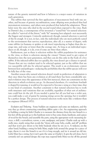 EVOLUTION                                                                                   37

nature of the genetic material and how it behaves is a major source of variation in
each generation.
    The rabbits that survived the first application of myxomatosis bred with one an-
other, and because of genetic recombination, some offspring were produced that had
myxomatosis resistance, and others were produced that lacked the adaptation. These
latter were the ones who died in the second round when exposed to the virus. Back
in Darwin’s day, a contemporary of his invented a “sound bite” for natural selection:
he called it “survival of the fittest,” with “fit” meaning best adapted—not necessarily
the biggest and strongest. Correctly understood, though, natural selection is survival
of the fit enough. It is not, in fact, only the individuals who are most perfectly suited
to the environment that survive; reproduction, after all, is a matter of degree, with
some rabbits (or humans or spiders or oak trees) reproducing at higher than the av-
erage rate, and some at lower than the average rate. As long as an individual repro-
duces at all, though, it is fit, even if some are fitter than others.
    Furthermore, just as there is selection within the rabbit population for resistance
to the virus, so there is selection among the viruses! Viruses need to get copies of
themselves into the next generation, and they can do this only in the body of a live
rabbit. If the infected rabbit dies too quickly, the virus doesn’t get a chance to spread.
Viruses that are too virulent tend to be selected against, just as the rabbits that are
too susceptible will also be selected against. The result is an evolutionary contest
between host and pathogen—reducing the probability that the rabbit species will ever
be fully free of the virus.
    Another reason why natural selection doesn’t result in perfection of adaptation is
that once there has been any evolution at all (and there has been considerable ani-
mal evolution since the appearance of the first metazoa), there are constraints on the
direction in which evolution can go. As discussed elsewhere, if a vertebrate forelimb
is shaped for running, it would not be expected to become a wing at a later time; that
is one kind of constraint. Another constraint is that natural selection has to work
with structures and variations that are available, regardless of what sort of architec-
ture could best do the job. If you needed a guitar but all you had was a toilet seat,
you could make a sort of guitar by running strings across the opening, but it wouldn’t
be a perfect design. The process of natural selection works more like a tinkerer than
an engineer (Monod 1971).

   Evolution and Tinkering. Some builders are engineers and some are tinkerers, and the
way they go about constructing something differs quite a lot. An engineering approach
to building a swing for little Charlie is to measure the distance from the tree branch to a
few feet off the ground; go to the hardware store to buy some chain, hardware, and a piece
of wood for the bench; and assemble the parts, using the appropriate tools: measuring de-
vices, a drill, a screwdriver, screws, a saw, sandpaper, and paint. Charlie ends up with a
really nice, sturdy swing that avoids the “down will come baby, cradle, and all” problem
and that won’t give slivers to his little backside when he sits on it. A tinkerer, on the
other hand, building a swing for little Mary, might look around the garage for a piece of
rope, throw it over the branch to see if it is long enough, and tie it around an old tire.
Little Mary has a swing, but it isn’t quite the same as Charlie’s. It gets the job done, but it
certainly isn’t an optimal design: the rope may suspend little Mary too far off the ground
 