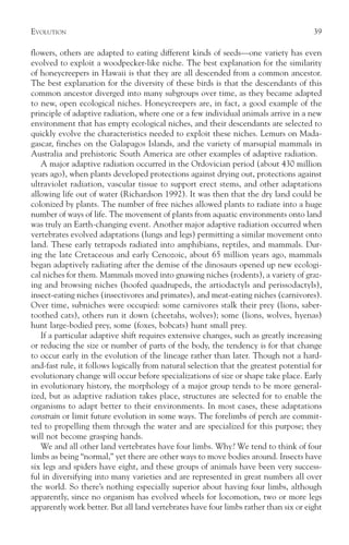 EVOLUTION                                                                              39

flowers, others are adapted to eating different kinds of seeds—one variety has even
evolved to exploit a woodpecker-like niche. The best explanation for the similarity
of honeycreepers in Hawaii is that they are all descended from a common ancestor.
The best explanation for the diversity of these birds is that the descendants of this
common ancestor diverged into many subgroups over time, as they became adapted
to new, open ecological niches. Honeycreepers are, in fact, a good example of the
principle of adaptive radiation, where one or a few individual animals arrive in a new
environment that has empty ecological niches, and their descendants are selected to
quickly evolve the characteristics needed to exploit these niches. Lemurs on Mada-
gascar, finches on the Galapagos Islands, and the variety of marsupial mammals in
Australia and prehistoric South America are other examples of adaptive radiation.
   A major adaptive radiation occurred in the Ordovician period (about 430 million
years ago), when plants developed protections against drying out, protections against
ultraviolet radiation, vascular tissue to support erect stems, and other adaptations
allowing life out of water (Richardson 1992). It was then that the dry land could be
colonized by plants. The number of free niches allowed plants to radiate into a huge
number of ways of life. The movement of plants from aquatic environments onto land
was truly an Earth-changing event. Another major adaptive radiation occurred when
vertebrates evolved adaptations (lungs and legs) permitting a similar movement onto
land. These early tetrapods radiated into amphibians, reptiles, and mammals. Dur-
ing the late Cretaceous and early Cenozoic, about 65 million years ago, mammals
began adaptively radiating after the demise of the dinosaurs opened up new ecologi-
cal niches for them. Mammals moved into gnawing niches (rodents), a variety of graz-
ing and browsing niches (hoofed quadrupeds, the artiodactyls and perissodactyls),
insect-eating niches (insectivores and primates), and meat-eating niches (carnivores).
Over time, subniches were occupied: some carnivores stalk their prey (lions, saber-
toothed cats), others run it down (cheetahs, wolves); some (lions, wolves, hyenas)
hunt large-bodied prey, some (foxes, bobcats) hunt small prey.
   If a particular adaptive shift requires extensive changes, such as greatly increasing
or reducing the size or number of parts of the body, the tendency is for that change
to occur early in the evolution of the lineage rather than later. Though not a hard-
and-fast rule, it follows logically from natural selection that the greatest potential for
evolutionary change will occur before specializations of size or shape take place. Early
in evolutionary history, the morphology of a major group tends to be more general-
ized, but as adaptive radiation takes place, structures are selected for to enable the
organisms to adapt better to their environments. In most cases, these adaptations
constrain or limit future evolution in some ways. The forelimbs of perch are commit-
ted to propelling them through the water and are specialized for this purpose; they
will not become grasping hands.
   We and all other land vertebrates have four limbs. Why? We tend to think of four
limbs as being “normal,” yet there are other ways to move bodies around. Insects have
six legs and spiders have eight, and these groups of animals have been very success-
ful in diversifying into many varieties and are represented in great numbers all over
the world. So there’s nothing especially superior about having four limbs, although
apparently, since no organism has evolved wheels for locomotion, two or more legs
apparently work better. But all land vertebrates have four limbs rather than six or eight
 