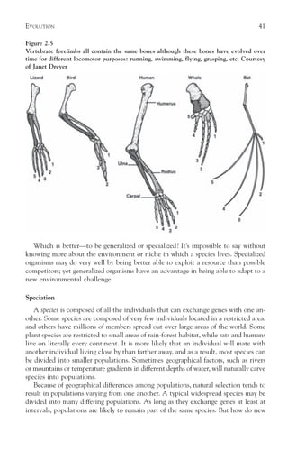 EVOLUTION                                                                             41

Figure 2.5
Vertebrate forelimbs all contain the same bones although these bones have evolved over
time for different locomotor purposes: running, swimming, flying, grasping, etc. Courtesy
of Janet Dreyer




   Which is better—to be generalized or specialized? It’s impossible to say without
knowing more about the environment or niche in which a species lives. Specialized
organisms may do very well by being better able to exploit a resource than possible
competitors; yet generalized organisms have an advantage in being able to adapt to a
new environmental challenge.

Speciation
   A species is composed of all the individuals that can exchange genes with one an-
other. Some species are composed of very few individuals located in a restricted area,
and others have millions of members spread out over large areas of the world. Some
plant species are restricted to small areas of rain-forest habitat, while rats and humans
live on literally every continent. It is more likely that an individual will mate with
another individual living close by than farther away, and as a result, most species can
be divided into smaller populations. Sometimes geographical factors, such as rivers
or mountains or temperature gradients in different depths of water, will naturally carve
species into populations.
   Because of geographical differences among populations, natural selection tends to
result in populations varying from one another. A typical widespread species may be
divided into many differing populations. As long as they exchange genes at least at
intervals, populations are likely to remain part of the same species. But how do new
 