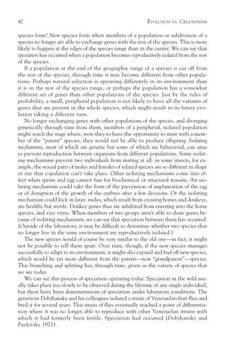 42                                                           EVOLUTION   VS.   CREATIONISM

species form? New species form when members of a population or subdivision of a
species no longer are able to exchange genes with the rest of the species. This is more
likely to happen at the edges of the species range than in the center. We can say that
speciation has occurred when a population becomes reproductively isolated from the rest
of the species.
   If a population at the end of the geographic range of a species is cut off from
the rest of the species, through time it may become different from other popula-
tions. Perhaps natural selection is operating differently in its environment than
it is in the rest of the species range, or perhaps the population has a somewhat
different set of genes than other populations of the species. Just by the rules of
probability, a small, peripheral population is not likely to have all the variants of
genes that are present in the whole species, which might result in its future evo-
lution taking a different turn.
   No longer exchanging genes with other populations of the species, and diverging
genetically through time from them, members of a peripheral, isolated population
might reach the stage where, were they to have the opportunity to mate with a mem-
ber of the “parent” species, they would not be able to produce offspring. Isolating
mechanisms, most of which are genetic but some of which are behavioral, can arise
to prevent reproduction between organisms from different populations. Some isolat-
ing mechanisms prevent two individuals from mating at all: in some insects, for ex-
ample, the sexual parts of males and females of related species are so different in shape
or size that copulation can’t take place. Other isolating mechanisms come into ef-
fect when sperm and egg cannot fuse for biochemical or structural reasons. An iso-
lating mechanism could take the form of the prevention of implantation of the egg
or of disruption of the growth of the embryo after a few divisions. Or the isolating
mechanism could kick in later: mules, which result from crossing horses and donkeys,
are healthy but sterile. Donkey genes thus are inhibited from entering into the horse
species, and vice versa. When members of two groups aren’t able to share genes be-
cause of isolating mechanisms, we can say that speciation between them has occurred.
(Outside of the laboratory, it may be difficult to determine whether two species that
no longer live in the same environment are reproductively isolated.)
   The new species would of course be very similar to the old one—in fact, it might
not be possible to tell them apart. Over time, though, if the new species manages
successfully to adapt to its environment, it might also expand and bud off new species,
which would be yet more different from the parent—now “grandparent”—species.
This branching and splitting has, through time, given us the variety of species that
we see today.
   We can see this process of speciation operating today. Speciation in the wild usu-
ally takes place too slowly to be observed during the lifetime of any single individual,
but there have been demonstrations of speciation under laboratory conditions. The
geneticist Dobzhansky and his colleagues isolated a strain of Venezuelan fruit flies and
bred it for several years. This strain of flies eventually reached a point of differentia-
tion where it was no longer able to reproduce with other Venezuelan strains with
which it had formerly been fertile. Speciation had occurred (Dobzhansky and
Pavlovsky 1971).
 