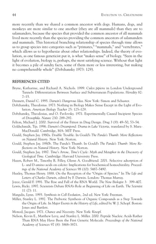 44                                                                 EVOLUTION   VS.   CREATIONISM

more recently than we shared a common ancestor with dogs. Humans, dogs, and
monkeys are more similar to one another (they are all mammals) than they are to
salamanders, because the species that provided the common ancestor of all mammals
lived more recently than the species providing the common ancestors of salamanders
and mammals. This historical branching relationship of species through time allows
us to group species into categories such as “primates,” “mammals,” and “vertebrates,”
which allows us to hypothesize about other relationships. Indeed, the theory of evo-
lution, as one famous geneticist put it, is what “makes sense” of biology. “Seen in the
light of evolution, biology is, perhaps, the most satisfying science. Without that light
it becomes a pile of sundry facts, some of them more or less interesting, but making
no comprehensible whole” (Dobzhansky 1973: 129).


REFERENCES CITED
Bryne, Katharine, and Richard A. Nichols. 1999. Culex pipiens in London Underground
       Tunnels: Differentiation Between Surface and Subterranean Populations. Heredity 82:
       7–15.
Dennett, Daniel C. 1995. Darwin’s Dangerous Idea. New York: Simon and Schuster.
Dobzhansky, Theodosius. 1973. Nothing in Biology Makes Sense Except in the Light of Evo-
       lution. American Biology Teacher 25: 125–129.
Dobzhansky, Theodosius, and O. Pavlovsky. 1971. Experimentally Caused Incipient Species
       of Drosophila. Nature 230: 289–292.
Felton, Michael J. 2000. Survival of the Fittest in Drug Design. Drug 3 (9): 49–50, 53–54.
Goldschmidt, Tijs. 1996. Darwin’s Dreampond: Drama in Lake Victoria, translated by S. Marx-
       MacDonald. Cambridge, MA: MIT Press.
Gould, Stephen Jay. 1980a. Double Trouble. In Gould’s The Panda’s Thumb: More Reflections
       on Natural History. New York: Norton.
Gould, Stephen Jay. 1980b. The Panda’s Thumb. In Gould’s The Panda’s Thumb: More Re-
       flections on Natural History. New York: Norton.
Gould, Stephen Jay. 1987. Time’s Arrow, Time’s Cycle: Myth and Metaphor in the Discovery of
       Geological Time. Cambridge: Harvard University Press.
Hazen, Robert M., Timothy R. Filley, Glenn A. Goodfriend. 2001. Selective adsorption of
       L- and D-amino acids on calcite: Implications for biochemical homochirality. Proceed-
       ings of the National Academy of Sciences 98 (10): 5487–5490.
Huxley, Thomas Henry. 1888. On the Reception of the “Origin of Species.” In The Life and
       Letters of Charles Darwin, edited by F. Darwin. London: Thomas Murray.
Joyce, Gerald F. 1991. The Rise and Fall of the RNA World. The New Biologist 3: 399–407.
Lewis, Ricki. 1997. Scientists Debate RNA’s Role at Beginning of Life on Earth. The Scientist
       11 (7): 11.
Margulis, Lynn. 1993. Symbiosis in Cell Evolution, 2nd ed. New York: Freeman.
Miller, Stanley L. 1992. The Prebiotic Synthesis of Organic Compounds as a Step Towards
       the Origin of Life. In Major Events in the History of Life, edited by W. J. Schopf. Boston:
       Jones and Bartlett.
Monod, Jacques. 1971. Chance and Necessity. New York: Knopf.
Nelson, Kevin E., Matthew Levy, and Stanley L. Miller. 2000. Peptide Nucleic Acids Rather
       Than RNA May Have Been the First Genetic Molecule. Proceedings of the National
       Academy of Sciences 97 (8): 3868–3871.
 