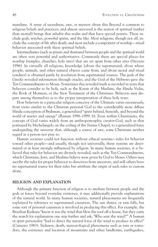 48                                                          EVOLUTION   VS.   CREATIONISM

mundane. A sense of sacredness, awe, or mystery about this Beyond is common to
religious beliefs and practices, and almost universal is the notion of spiritual (rather
than mortal) beings that inhabit this realm and that have special powers. These in-
clude gods, witches, powerful spirits, and the like. Most religions, though not all, in-
clude the concept of life after death, and most include a component of worship—ritual
behavior associated with these spiritual beliefs.
   Intermediaries (such as priests and shamans) between people and the spiritual world
are often very powerful and authoritative. Commonly there are special places for
worship (temples, churches, holy sites) that are set apart from other sites (Stevens
1996). In virtually all religions, knowledge (about the supernatural; about where
people, animals, and other natural objects came from; and about moral and ritual
conduct) is obtained partly by revelation from supernatural sources. The gods of the
Greeks revealed information through oracles, and the God of the Hebrews gave the
Ten Commandments to Moses. Sometimes this revealed truth is recorded in texts that
believers consider to be holy, such as the Koran of the Muslims, the Hindu Vedas,
the Book of Mormon, or the New Testament of the Christians. Believers may dis-
pute among themselves as to the proper interpretation of these holy texts.
   How believers in a particular religion conceive of the Ultimate varies enormously,
from views similar to the Christian personal God to the considerably more diffuse
Hindu conception of Brahman, a generalized “spirit behind, beneath, and beyond the
world of matter and energy” (Raman 1998–1999: 6). Even within Christianity, the
concept of God varies widely from an anthropomorphic creator-God, such as that
portrayed by Michelangelo on the ceiling of the Sistine Chapel, to a generalized force
undergirding the universe that, although a source of awe, some Christians neither
regard as a person nor pray to.
   Human societies could not function without ethical systems—rules for behavior
toward other people—and usually, though not universally, these systems are deter-
mined or at least strongly influenced by religion. In many human societies, it is be-
lieved that rules for behavior are divinely revealed, such as the Ten Commandments,
which Christians, Jews, and Muslims believe were given by God to Moses. Others may
ascribe the rules for proper behavior to directives from ancestors, and still others have
no supernatural source for their rules but attribute the origin of such rules to custom
alone.

RELIGION AND EXPLANATION
   Although the primary function of religion is to mediate between people and the
gods or forces beyond everyday existence, it may additionally provide explanations
of the natural world. In many human societies, natural phenomena are frequently
explained by reference to supernatural causation. The sun shines, or rain falls, but
some sort of personal causation is involved in producing this effect. For example, the
Brazilian Kuikuru “know it was the wind that blew the roof off a house, but they carry
the search for explanation one step further and ask, ‘Who sent the wind?’” A human
or spirit personality “had to direct the natural force of the wind to produce its effect”
(Carneiro 1983). Sickness, death, meteorological phenomena such as rain or torna-
does, the existence and location of mountains and other landforms, earthquakes,
 