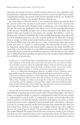 BELIEFS: RELIGION, CREATIONISM,    AND   NATURALISM                                              49

volcanoes, the passage of seasons, and the positions of the sun, stars, and planets also
frequently have religiously based explanations. In fact, for most people living in tribal,
nonindustrial settings, the natural world and the spiritual world are not divided but
are blended, in contrast to the modern Western cultural view.
   In earlier times in Western society, it was common for biblical statements about
the natural world to be accepted as authoritative and for God to be viewed as the
direct cause of natural events. If plague struck a community, or if a comet blazed across
the sky, the event was attributed to the direct action of God, specially intervening
in His creation. Gradually, though, some of these statements in the Bible were dis-
carded as they were found to be inaccurate—for example, that Earth is a circle (re-
flecting early civilization’s belief that the world was disk-shaped rather than spherical).
Livestock breeders found that coat color in goats would not be affected by watering
them at troughs in which peeled sticks had been placed (as claimed in Genesis 30),
and thus the Bible came to be taken less as a source of information about the natural
world, and more as a guide to understanding the relationship of man to God.
St. Augustine, among other early church leaders, argued in the fourth and fifth cen-
turies that it was bad theology to accept biblical statements about the natural world
uncritically if such statements contradicted experience. He felt that too strict adher-
ence to biblical literalism regarding statements about the natural world would diminish
the credibility of proselytizers.

   Usually, even a non-Christian knows something about the earth, the heavens, and the
   other elements of this world, about the motion and orbit of the stars and even their
   size and relative positions, about the predictable eclipses of the sun and moon, the cycles
   of the years and the seasons, about the kinds of animals, shrubs, stones and so forth,
   and this knowledge he holds to as being certain from reason and experience.
      Now, it is a disgraceful and dangerous thing for an infidel to hear a Christian, while
   presumably giving the meaning of Holy Scripture, talking nonsense on these topics. . . .
   If they find a Christian mistaken in a field which they themselves know well, and hear
   him maintaining his foolish opinions about the Scriptures, how then are they going to
   believe those Scriptures in matters concerning the resurrection of the dead, the hope
   of eternal life, and the kingdom of heaven? How indeed, when they think that their
   pages are full of falsehoods on facts which they themselves have learnt from experience
   and the light of reason? (Saint Augustine 1982: 42–43)

   During the seventeenth and eighteenth centuries, science was developing as a
methodology of knowing about the natural world. “Natural philosophy,” the study of
nature, was regarded equally as a means to understand the mind of God and a means
to understand the natural world. A considerable increase in knowledge about the
natural world was obtained through the systematic methodology of science, in which
natural phenomena were explained by being grouped under natural laws or theories.
God was by no means ignored, but the focus was upon discovering the laws that God
had created. Isaac Newton, for example, was a highly religious man who sought to
discover the natural laws by which God governed the universe. He felt that a God
who worked through His created natural laws was a God more worthy of awe and wor-
ship than one who constantly intervened to maintain the universe. To Newton, God
was more awesome if He caused planets to orbit about the sun using gravity than if
 
