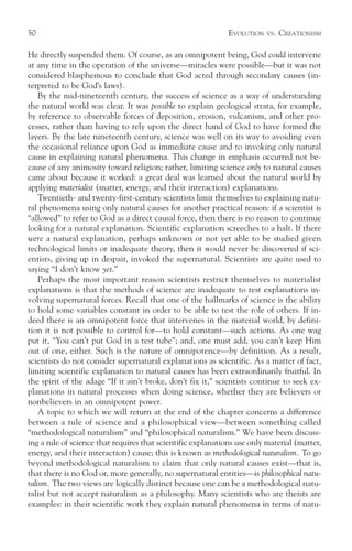 50                                                            EVOLUTION   VS.   CREATIONISM

He directly suspended them. Of course, as an omnipotent being, God could intervene
at any time in the operation of the universe—miracles were possible—but it was not
considered blasphemous to conclude that God acted through secondary causes (in-
terpreted to be God’s laws).
    By the mid-nineteenth century, the success of science as a way of understanding
the natural world was clear. It was possible to explain geological strata, for example,
by reference to observable forces of deposition, erosion, vulcanism, and other pro-
cesses, rather than having to rely upon the direct hand of God to have formed the
layers. By the late nineteenth century, science was well on its way to avoiding even
the occasional reliance upon God as immediate cause and to invoking only natural
cause in explaining natural phenomena. This change in emphasis occurred not be-
cause of any animosity toward religion; rather, limiting science only to natural causes
came about because it worked: a great deal was learned about the natural world by
applying materialist (matter, energy, and their interaction) explanations.
    Twentieth- and twenty-first-century scientists limit themselves to explaining natu-
ral phenomena using only natural causes for another practical reason: if a scientist is
“allowed” to refer to God as a direct causal force, then there is no reason to continue
looking for a natural explanation. Scientific explanation screeches to a halt. If there
were a natural explanation, perhaps unknown or not yet able to be studied given
technological limits or inadequate theory, then it would never be discovered if sci-
entists, giving up in despair, invoked the supernatural. Scientists are quite used to
saying “I don’t know yet.”
    Perhaps the most important reason scientists restrict themselves to materialist
explanations is that the methods of science are inadequate to test explanations in-
volving supernatural forces. Recall that one of the hallmarks of science is the ability
to hold some variables constant in order to be able to test the role of others. If in-
deed there is an omnipotent force that intervenes in the material world, by defini-
tion it is not possible to control for—to hold constant—such actions. As one wag
put it, “You can’t put God in a test tube”; and, one must add, you can’t keep Him
out of one, either. Such is the nature of omnipotence—by definition. As a result,
scientists do not consider supernatural explanations as scientific. As a matter of fact,
limiting scientific explanation to natural causes has been extraordinarily fruitful. In
the spirit of the adage “If it ain’t broke, don’t fix it,” scientists continue to seek ex-
planations in natural processes when doing science, whether they are believers or
nonbelievers in an omnipotent power.
    A topic to which we will return at the end of the chapter concerns a difference
between a rule of science and a philosophical view—between something called
“methodological naturalism” and “philosophical naturalism.” We have been discuss-
ing a rule of science that requires that scientific explanations use only material (matter,
energy, and their interaction) cause; this is known as methodological naturalism. To go
beyond methodological naturalism to claim that only natural causes exist—that is,
that there is no God or, more generally, no supernatural entities—is philosophical natu-
ralism. The two views are logically distinct because one can be a methodological natu-
ralist but not accept naturalism as a philosophy. Many scientists who are theists are
examples: in their scientific work they explain natural phenomena in terms of natu-
 