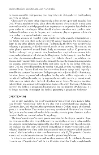 BELIEFS: RELIGION, CREATIONISM,   AND   NATURALISM                                      51

ral causes, even if in their personal lives they believe in God, and even that God may
intervene in nature.
   Christianity and many other religions rely at least in part upon truth revealed from
God. When a revelation-based claim about the natural world is made, it may come
into conflict with knowledge gained from experience—as Augustine described in the
quote earlier in this chapter. What should a believer do when such conflicts arise?
Such conflicts have arisen in the past, and continue to play an important role in the
present-day creationism/evolution controversy.
   A classic example of revealed truth’s conflicting with scientific interpretation is
the debate that took place in the seventeenth century regarding the relationship of
Earth to the other planets and the sun. Traditionally, the Bible was interpreted as
reflecting a geocentric, or Earth-centered, model of the universe. The sun and the
other planets revolved around Earth. Early astronomers such as Copernicus and
Galileo challenged the geocentric view, based on their empirical observations, infer-
ences, and mathematical calculations, holding instead the heliocentric view that Earth
and other planets revolved around the sun. The Catholic Church rejected these con-
clusions partly on scientific grounds, but primarily because heliocentrism contradicted
the accepted interpretation of the Bible that Earth had to be the center of the uni-
verse. God had created humankind to worship Him, and, in turn, had made the whole
universe for us. Because Earth was the place where human beings lived, logically it
would be the center of the universe. Bible passages such as Joshua 10:12–13 reinforced
this view. Joshua requests God to lengthen the day so his soldiers might win on the
battlefield; God lengthens the day by stopping the sun, reflecting the geocentric model
of the universe extant when the book of Joshua was set down. Although at one time,
heliocentrism was considered blasphemous, today only a tiny fraction of Christians
interpret the Bible as a geocentric document; for the vast majority of Christians, it is
no longer necessary to interpret the Bible as presenting a geocentric worldview.

CREATIONISM
   Just as with evolution, the word “creationism” has a broad and a narrow defini-
tion. Broadly, “creationism” refers to the idea that a supernatural force created. To
Christians, Jews, and Muslims, this supernatural force is God; to people of other reli-
gions, it is other deities. The creative power may be unlimited, like that of the Hebrew
God, or it may be restricted to the ability to affect certain parts of nature, such as
heavenly bodies or certain kinds of living things.
   The term “creationism” to many people connotes the theological doctrine of spe-
cial creationism: that God created the universe essentially as we see it today, and that
this universe has not changed appreciably since that creation event. Special creation-
ism includes the idea that God created living things in their present forms, and it
reflects a literalist view of the Bible. It is associated with an endeavor called “creation
science,” which includes the view that the universe is only 10,000 years old. Creation
science and special creationism are discussed at greater length below.
   It is important to define terms and use them consistently. In this book, the usual
connotation of “creationism” will be the Christian view that God created directly.
 