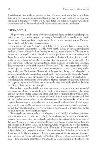 52                                                          EVOLUTION   VS.   CREATIONISM

Special creationism is the most familiar form of direct creationism, but some Chris-
tians view God as creating sequentially rather than all at once, as in special creation-
ism. Later in this chapter readers will be introduced to a range of religious views about
creationism and evolution which will help to make this definition clearer.

ORIGIN MYTHS
   All people try to make sense of the world around them, and that includes specu-
lating about the course of events that brought the world and its inhabitants to their
present state. Stories of how things came to be are known as origin myths. They are
tied to the broad definition of creationism.
   Now, just as the word “theory” is used differently in science than it is used in ca-
sual conversation (see chapter 1), so the word “myth” is used in the anthropological
study of cultures differently than the way we tend to use it informally. The common
connotation of “myth” is something that is untrue, primitive, or superstitious—some-
thing that should be discounted. Yet when anthropologists talk of myths, it is to de-
scribe stories within a culture that symbolize what members of the culture hold to be
most important. Although myths tend to be more common in nonliterate societies,
they occur even in developed countries like our own. The “little engine that could,”
for example, expresses an important value in American culture: persevering in the
face of adversity. The Horatio Alger myth of the poor but plucky youth who achieves
success through hard work, pulling himself up by his bootstraps, is classically Ameri-
can. Both of these secular myths also express the American value of individualism—
something quite characteristic of our culture. Mythic elements arise around historical
and popular heroes as well: there are many myths associated with Abraham Lincoln
and George Washington, for example.
   Rather than being dismissible untruths, myths express some of the most powerful
and important ideas in a society. In societies dependent on oral tradition rather than
writing, myths reinforce values and ideals and help to transmit them from genera-
tion to generation. Myths in this sense are “true” even if they are fantastic and deal
with impossible events, or have actors who could not have existed—like talking steam
engines. Because myths encapsulate important cultural truths, anthropologists recog-
nize that they are vitally important to a society and deserve respect. In the anthropo-
logical study of cultures, the term “myth” is not a pejorative. It is arguable that myths
actually are more important than science!
   Some myths are secular, others are religious, but all involve a symbolic represen-
tation of some societal or human truth. In the mythology of the ancient Greeks, the
goddess Persephone joins her husband Hades below the surface of Earth for part of
the year. When she is gone, her mother, Demeter, goddess of growing things, laments
her absence, and winter comes. In the spring, when Persephone rejoins her mother,
the world becomes green and fertile again. The story of Persephone and Hades not
only symbolizes the passage of seasons; it also is a metaphor of the human realities of
death and birth. Chinese culture reflects a strong sense of the importance of balanc-
ing opposites: yin/yang, light/dark, hot/cold, good/evil, wet/dry, earth/sky, female/
male—there are many examples of this duality. A Chinese origin myth reflects this
 