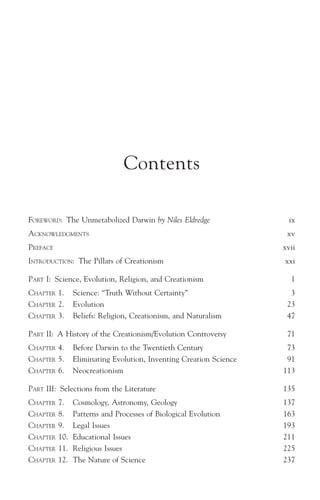 Contents

FOREWORD: The Unmetabolized Darwin by Niles Eldredge                  ix
ACKNOWLEDGMENTS                                                      xv
PREFACE                                                             xvii
INTRODUCTION: The Pillars of Creationism                            xxi

PART I: Science, Evolution, Religion, and Creationism                 1
CHAPTER 1.      Science: “Truth Without Certainty”                    3
CHAPTER 2.      Evolution                                            23
CHAPTER 3.      Beliefs: Religion, Creationism, and Naturalism       47

PART II: A History of the Creationism/Evolution Controversy          71
CHAPTER 4.      Before Darwin to the Twentieth Century               73
CHAPTER 5.      Eliminating Evolution, Inventing Creation Science    91
CHAPTER 6.      Neocreationism                                      113

PART III: Selections from the Literature                            135
CHAPTER   7.    Cosmology, Astronomy, Geology                       137
CHAPTER   8.    Patterns and Processes of Biological Evolution      163
CHAPTER   9.    Legal Issues                                        193
CHAPTER   10.   Educational Issues                                  211
CHAPTER   11.   Religious Issues                                    225
CHAPTER   12.   The Nature of Science                               237
 