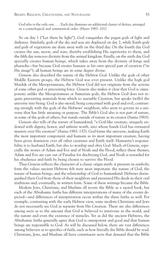 BELIEFS: RELIGION, CREATIONISM,    AND   NATURALISM                                              55

  God who is the only one. . . . Each day dismisses an additional cluster of deities, arranged
  in a cosmological and symmetrical order. (Hyers 1983: 101)

   So on day 1 (“Let there be light”), God vanquishes the pagan gods of light and
darkness. Similarly, gods of the sky and seas are displaced on day 2, while Earth gods
and gods of vegetation are done away with on the third day. On the fourth day God
creates the sun, moon, and stars, thereby establishing His superiority to them, and
the fifth day removes divinity from the animal kingdom. Finally, on the sixth day God
specially creates human beings, which takes away from the divinity of kings and
pharaohs—but because God creates humans as his own special part of creation (“in
His image”), all human beings are in some degree divine.
   Genesis also described the nature of the Hebrew God. Unlike the gods of other
Middle Eastern groups, the Hebrew God was ever present. Unlike the high god
Marduk of the Mesopotamians, the Hebrew God did not originate from the actions
of some other god or preexisting force. Genesis also makes it clear that God is omni-
potent; unlike the Mesopotamian or Sumerian gods, the Hebrew God does not re-
quire preexisting materials from which to assemble Creation, but speaks (wills) the
universe into being. God is also moral, being concerned with good and evil, contrast-
ing strongly with the gods of the Hebrews’ neighbors, who seem to govern in a uni-
verse that has little meaning or purpose. The Bible’s God also is not part of nature,
as some of the gods of others, but stands outside of nature as its creator (Sarna 1983).
   Genesis also tells of the nature of humankind, “a God-like creature, uniquely en-
dowed with dignity, honor, and infinite worth, into whose hands God has entrusted
mastery over His creation” (Sarna 1983: 137). God forms the universe, making Earth
the most important component and humans as its most important creature, having
been given dominion over all other creatures and Earth itself. Humanity’s responsi-
bility is to husband Earth, but also to worship and obey God. Much of Genesis, espe-
cially the stories of Adam and Eve and of Noah and the Flood, reflect these themes;
Adam and Eve are cast out of Paradise for disobeying God, and Noah is rewarded for
his obedience and faith by being chosen to survive the Flood.
   Thus Genesis reflects the character of a classic origin myth: it presents in symbolic
form the values ancient Hebrews felt were most important: the nature of God, the
nature of human beings, and the relationship of God to humankind. Hebrews distin-
guished their God from those of their neighbors and presented His deeds in their oral
traditions and, eventually, in written form. Some of these writings became the Bible.
   Modern Jews, Christians, and Muslims all revere the Bible as a sacred book, but
each of the Abrahamic faiths has different interpretations of many of the events de-
picted—and differences of interpretation occur within the three faiths as well. For
example, contrasting with the early Hebrew view, some modern Christians and Jews
do not necessarily see God as separate from His Creation. There are also differences
among sects as to the amount that God is believed to intervene in the world, and
the nature and even the existence of miracles. Yet as did the ancient Hebrews, the
Abrahamic faiths generally agree that God is omnipotent and good and that human
beings are responsible to God. As will be discussed below, there are vast differences
among believers as to specifics of faith, such as how literally the Bible should be read.
Christians, Jews, and Muslims all have constituent sects that demand that the Bible
 