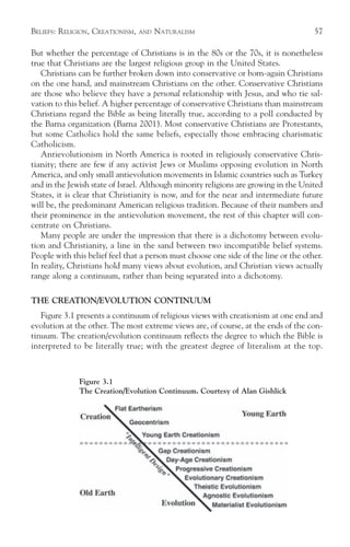 BELIEFS: RELIGION, CREATIONISM,   AND   NATURALISM                                    57

But whether the percentage of Christians is in the 80s or the 70s, it is nonetheless
true that Christians are the largest religious group in the United States.
   Christians can be further broken down into conservative or born-again Christians
on the one hand, and mainstream Christians on the other. Conservative Christians
are those who believe they have a personal relationship with Jesus, and who tie sal-
vation to this belief. A higher percentage of conservative Christians than mainstream
Christians regard the Bible as being literally true, according to a poll conducted by
the Barna organization (Barna 2001). Most conservative Christians are Protestants,
but some Catholics hold the same beliefs, especially those embracing charismatic
Catholicism.
   Antievolutionism in North America is rooted in religiously conservative Chris-
tianity; there are few if any activist Jews or Muslims opposing evolution in North
America, and only small antievolution movements in Islamic countries such as Turkey
and in the Jewish state of Israel. Although minority religions are growing in the United
States, it is clear that Christianity is now, and for the near and intermediate future
will be, the predominant American religious tradition. Because of their numbers and
their prominence in the antievolution movement, the rest of this chapter will con-
centrate on Christians.
   Many people are under the impression that there is a dichotomy between evolu-
tion and Christianity, a line in the sand between two incompatible belief systems.
People with this belief feel that a person must choose one side of the line or the other.
In reality, Christians hold many views about evolution, and Christian views actually
range along a continuum, rather than being separated into a dichotomy.

THE CREATION/EVOLUTION CONTINUUM
   Figure 3.1 presents a continuum of religious views with creationism at one end and
evolution at the other. The most extreme views are, of course, at the ends of the con-
tinuum. The creation/evolution continuum reflects the degree to which the Bible is
interpreted to be literally true; with the greatest degree of literalism at the top.



              Figure 3.1
              The Creation/Evolution Continuum. Courtesy of Alan Gishlick
 