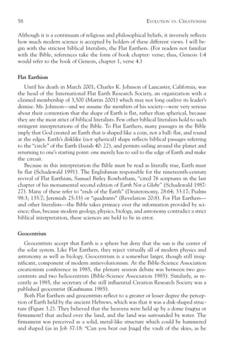 58                                                             EVOLUTION   VS.   CREATIONISM

Although it is a continuum of religious and philosophical beliefs, it inversely reflects
how much modern science is accepted by holders of these different views. I will be-
gin with the strictest biblical literalists, the Flat Earthers. (For readers not familiar
with the Bible, references take the form of book chapter: verse; thus, Genesis 1:4
would refer to the book of Genesis, chapter 1, verse 4.)

Flat Earthism
   Until his death in March 2001, Charles K. Johnson of Lancaster, California, was
the head of the International Flat Earth Research Society, an organization with a
claimed membership of 3,500 (Martin 2001) which may not long outlive its leader’s
demise. Mr. Johnson—and we assume the members of his society—were very serious
about their contention that the shape of Earth is flat, rather than spherical, because
they are the most strict of biblical literalists. Few other biblical literalists hold to such
stringent interpretations of the Bible. To Flat Earthers, many passages in the Bible
imply that God created an Earth that is shaped like a coin, not a ball: flat, and round
at the edges. Earth’s disklike (not spherical) shape reflects biblical passages referring
to the “circle” of the Earth (Isaiah 40: 22), and permits sailing around the planet and
returning to one’s starting point: one merely has to sail to the edge of Earth and make
the circuit.
   Because in this interpretation the Bible must be read as literally true, Earth must
be flat (Schadewald 1991). The Englishman responsible for the nineteenth-century
revival of Flat Earthism, Samuel Birley Rowbotham, “cited 76 scriptures in the last
chapter of his monumental second edition of Earth Not a Globe” (Schadewald 1987:
27). Many of these refer to “ends of the Earth” (Deuteronomy, 28:64; 33:17; Psalms
98:3; 135:7; Jeremiah 25:33) or “quadrants” (Revelation 20:8). For Flat Earthers—
and other literalists—the Bible takes primacy over the information provided by sci-
ence; thus, because modern geology, physics, biology, and astronomy contradict a strict
biblical interpretation, these sciences are held to be in error.

Geocentrism
   Geocentrists accept that Earth is a sphere but deny that the sun is the center of
the solar system. Like Flat Earthers, they reject virtually all of modern physics and
astronomy as well as biology. Geocentrism is a somewhat larger, though still insig-
nificant, component of modern antievolutionism. At the Bible-Science Association
creationism conference in 1985, the plenary session debate was between two geo-
centrists and two heliocentrists (Bible-Science Association 1985). Similarly, as re-
cently as 1985, the secretary of the still influential Creation Research Society was a
published geocentrist (Kaufmann 1985).
   Both Flat Earthers and geocentrists reflect to a greater or lesser degree the percep-
tion of Earth held by the ancient Hebrews, which was that it was a disk-shaped struc-
ture (Figure 3.2). They believed that the heavens were held up by a dome (raqiya or
firmament) that arched over the land, and the land was surrounded by water. The
firmament was perceived as a solid, metal-like structure which could be hammered
and shaped (as in Job 37:18: “Can you beat out [raqa] the vault of the skies, as he
 