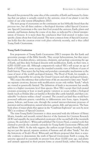60                                                             EVOLUTION   VS.   CREATIONISM

Research has promoted the same idea of the centrality of Earth and humans by claim-
ing that our galaxy is actually central to the universe, even if our planet is not the
center of our solar system (Humphreys 2002).
   The next group of creationists on the continuum are less biblically literal than the
previous two, but all three endorse a theological doctrine called Special Creation-
ism. Special Creationism is the view that God created the universe, Earth, plants and
animals, and humans during the course of six days, as indicated by a literal interpre-
tation of Genesis. It is more than the conclusion that God created: it makes very
specific claims about how God created. The most common form of Special Creation-
ism holds that the creation event took place relatively recently, and is thus called
Young Earth Creationism.

Young Earth Creationism
    Few proponents of Young Earth Creationism (YEC) interpret the flat Earth and
geocentric passages of the Bible literally. They accept heliocentrism, but they reject
the results of modern physics, astronomy, chemistry, and geology concerning the age
of Earth, and they deny biological descent with modification. Earth, in their view, is
6,000–10,000 years old. Although comparatively radical YECs will accept an age of
Earth of 15,000 years, none accept the standard scientific view of billions of years of
Earth history. They reject the big bang and postulate catastrophic mechanisms as the
cause of most of the world’s geological features. The Flood of Noah, for example, is
supposedly responsible for carving the Grand Canyon and other geological features.
    YECs reject the inference that earlier forms of life are ancestral to later ones: “kinds”
are separate creations; descent with modification occurs only within “kinds,” which
are viewed as genetically limited. The definition of kinds is inconsistent but usually
refers to a higher taxonomic level than species. Most YECs accept that God created
creatures possessing at least as much genetic variation as occurs within a biological
family (such as Felidae [the cat family] or Bovidae [the cattle family]), and then con-
siderable “evolution within a kind” occurred. The created cat kind thus would have
possessed sufficient genetic variability to differentiate into lions, tigers, leopards,
pumas, bobcats, and house cats, through the normal microevolutionary processes of
mutation and recombination, natural selection, genetic drift, and speciation. The basic
body plans of major phyla that appear in the “Cambrian Explosion” are seen by most
YECs as evidence of Special Creation.
    The term Young Earth Creationist is often associated with the followers of Henry
Morris, founder and recently retired director of the Institute for Creation Research
(ICR) and arguably the most influential creationist of the second half of the twentieth
century. He and John C. Whitcomb published The Genesis Flood, a seminal work that
claimed to provide the scientific rationale for Young Earth Creationism (Whitcomb
and Morris 1961). As the title suggests, the authors accept Genesis literally, includ-
ing not just the special, separate creation of humans and all other “kinds,” but also
the historicity of Noah’s Flood. Whitcomb and Morris proposed that there is scien-
tific evidence to demonstrate the truth of Special Creationism: Earth is young, the
universe appeared in essentially its present form about 10,000 years ago, and plants
and animals appeared in their present forms as created kinds, rather than having
 